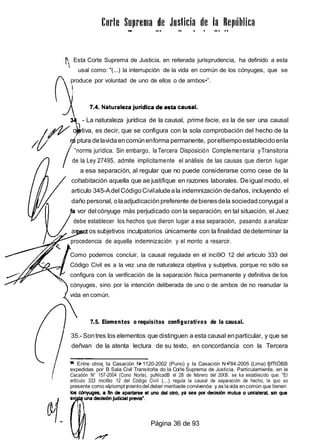 Esta Corte Suprema de Justicia, en reiterada jurisprudencia, ha definido a esta
usal como: "(...) la interrupción de la vida en común de los cónyuges, que se
produce por voluntad de uno de ellos o de ambos•”.
- La naturaleza jurídica de la causal, prime facie, es la de ser una causal
ob tiva, es decir, que se configura con la sola comprobación del hecho de la
ptura delavidaencomúnenforma permanente, poreltiempoestablecidoenla
”norms jurídica. Sin embargo, la Tercera Disposición Complementaria yTransitoria
de la Ley 27495, admite implícitamente el análisis de las causas que dieron Iugar
a esa separación, al regular que no puede considerarse como cese de la
cohabitación aquella que ae justifique en razones laborales. Deigual modo, el
articulo 345-Adel CódigoCivilaludeala indemnización dedaños, incluyendo el
daño personal, olaadjudicaciónpreferente debienesdela sociedadconyugal a
vor del cónyuge más perjudicado con la separación; en tal situación, el Juez
debe establecer los hechos que dieron Iugar a esa separación, pasando a analizar
as os subjetivos inculpatorios únicamente con la finalidad dedeterminar la
procedencia de aquella indemnización y el monto a resarcir.
Como podemos concluir, la causal regulada en el inci9O 12 del articulo 333 del
Código Civil es a la vez una de naturaleza objetiva y subjetiva, porque no sólo se
configura con la verificación de la separación física permanente y definitiva de los
cónyuges, sino por la intención deliberada de uno o de ambos de no reanudar la
vida en común.
7.5. Elementos o requisitos configurativos de la causal.
35.- Sontres los elementos que distinguen a esta causal enparticular, y que se
deñvan de la atenta lectura de su texto, en concordancia con la Tercera
Entre otros ta Casación N 1120-2002 (Puno) y la Casación N 784-2005 (Lima) BfTtÓBB
expedidas por B Sala Civil Transitoña do la Coi1e Suprema de Justicia. Particularriwnte, en le
Cacaóón N“ 157-2004 (Cono Norte), puNícadB el 28 de febrero del 2tXB. se ka establecido que: "El
ertlculo 333 inci6o 12 del Código Civil (...) regula la causal de separación de hecho, le quo so
presente como el riompt mientodel deber merita de convivenóa y as lavida encomún que tienen
Página 36 de 93
 
