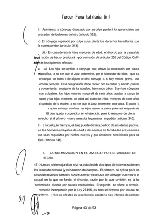 ulpatoria.
Tercer Flena tat‹laria ti›iI
b) Asimismo, el cónyuge divorciado por su culpa perderá los gananciales que
procedan de los bienes del otro (articulo 352).
c} El cónyuge separado por culpa suya pierde los derechos hereditarios que
le corresponden (artículo 343).
J6.- En caso de existir hijos menores de edad, el divorcio por la causal de
ración de hecho producirá --por remisión del artículo 355 del Código CiviF-
ad ás los siguientes efectos:
a) Los hijos se confían al cónyuge que obtuvo la separación por causa
especifica, a no ser que el Juez determine, por el bienestar de ellos. que se
encargue de todos o de alguno el otro cónyuge o, si hay motivo grave. una
tercera persona. Esta designación debe recaer por su orden, y siendo posible
y conveniente, en alguno de los abuelos, hermanos o tios. Si ambos cónyuges
son culpables, los hijos varones mayore9 de siete años quedan a cargo del
padre y las hijas menores de edad asi como los hijos menores de siete años
al cuidado de la madre, a no ser que el Juez determine otra cosa. El padre o
a quien se haya confiado los hijos ejerce la patria potestad respecto de
El otro queda suspendido en el ejercicio, pero lo reasume de pleno
derecho si el pñmero muere o resulta legalmente impedido (articulo 340).
b) En cualquier tiempo, el Juezpuede dictar s pedido de uno de los padres,
de los hennanos mayores de edad o del consejo de familia, las providencias
que sean requeridas por hechos nuevos y que considere beneficiosas para los
hijos (articulo 341).
8. LA INDEMNIZACIÓN EN EL DIVORCIO POR SEPARACIÓN DE
HECHO.
47.- Nuestro sistemajurídico civil ha establecido dostipos deindemnización en
los casos de divorcio (y caparación de cuerpos). El primero, se aplica para los
casosdel divorcio-sanción, cuyo sustento esla culpa delcónyuge que motiva la
causal en la que se funda el divorcio, razón por la que también se la ha
denominado divorcio por causas inculpatorias. El segundo, se refiere al divorcio-
remedio incorporado por la Ley 27495, es decir el divorcio por causa no
Para los efectos de lasentencia casatoria nos interesa desarrollar
Página 43 de 93
 