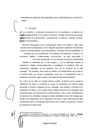 revemente los aspectos más relevantes de la indemnización en el divorcio-
medio.
8.1. Concepto.
4&. n la doctñna y el derecho comparado se ha establecido un régimen de
res nsabilidad familiar en los casos de divorcio o nulidad matñmonial que reposa
e ncialmente en la denominada compensación económica, Ilamada también
nsión compensatoria.
Herminia Campuzano Tomá, compartiendo criterio con Pereda y Vega Sala,
concibe a esta compensación como: •AqueIIa prestación satisfecha normalmente
en forma de renta peúódica, que la Iey atñbuye, al margen de toda culpabilidad, al
cónyuge que con posteñoridad a la sentencia de separación o divorcio se
encuentre --debido a determinadas circunstancias, ya sean personale9 o
de la vida matrimonial- en una situación económica desfavorable
relación la mantenida por el otro esposo y con la disfrutada durante el
matrimonio, dirigida fundamentalmente a restablecer el equilibrio entre las
condiciones materiales de los esposos, roto con la cesación de la vida
conyugal””. Sin embargo, esta noción se refiere a la compensación que se fija en
el divorcio tanto por causas inculpatoñas como las no inculpatoria9, pues la
prestación seimpone, según sedice, •aI margen de toda responsabilidad”.
49.- Como se ha vi9to, en nuestro sistema jurídico, el divorcio por la causal de
separación de hecho se sustenta en causa no inculpatoria; por cuanto puede
demandar el divorcio cualquiera de los cónyuges, sea culpable o inocente de la
separación de hecho y aún cuando haya mediado acuerdo de los cónyuges para
el aparcamiento. En concecuencis, la indemnización, o en su caso, la adjudicación
de bienes de la sociedad conyugal, se debe establecer a favor del cónyuge que
resulte más perjudicado con la separación de hecho, y esta indemnización debe
comprender tanto el menoecabo patrimonial como el daño a la persona, en el que
se comprende al daño moral.
Le pens/0n por dese‹fu¥isz/õ econóo›/co en /z›e casos zib sepezac/at de d/vorc›o
siderBción do sue presupuestos do otoigamiento, Ba«›elona, Lib‹erle Bosd›, 1086, p. 28.
Página 44 de93
 