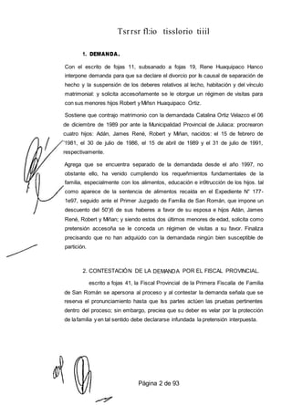 Tsrrsr fl:io tisslorio tiiil
1. DEMANDA.
Con el escrito de fojas 11, subsanado a fojas 19, Rene Huaquipaco Hanco
interpone demanda para que sa declare el divorcio por Is causal de separación de
hecho y la suspensión de los deberes relativos al lecho, habitación y del vínculo
matrimonial: y solicita accesoñamente se le otorgue un régimen de visitas para
con sus menores hijos Robert y Miñsn Huaquipaco Ortiz.
Sostiene que contrajo matrimonio con la demandada Catalina Ortiz Velazco el 06
de diciembre de 1989 por ante la Municipalidad Provincial de Juliaca: procrearon
cuatro hijos: Adán, James René, Robert y Miñan, nacidos: el 15 de febrero de
’1981, el 30 de julio de 1986, el 15 de abril de 1989 y el 31 de julio de 1991,
respectivamente.
Agrega que se encuentra separado de la demandada desde el año 1997, no
obstante ello, ha venido cumpliendo los requeñmientos fundamentales de la
familia, especialmente con los alimentos, educación e in9trucción de los hijos. tal
como aparece de la sentencia de alimentos recaída en el Expediente N° 177-
1e97, seguido ante el Primer Juzgado de Família de San Román, que impone un
descuento del 50')6 de sus haberes a favor de su esposa e hijos Adán, James
René, Robert y Miñan; y siendo estos dos últimos menores de edad, solicita como
pretensión accesoña se le conceda un régimen de visitas a su favor. Finaliza
precisando que no han adquiúdo con la demandada ningún bien susceptible de
partición.
2. CONTESTACIÓN DE LA DEMANDA POR EL FISCAL PROVINCIAL.
escrito a fojas 41, la Fiscal Provincial de la Primera Fiscalía de Familia
de San Román se apersona al proceso y al contestar la demanda señala que se
reserva el pronunciamiento hasta que Iss partes actúen las pruebas pertinentes
dentro del proceso; sin embargo, preciea que su deber es velar por la protección
de lafamilia y en tal sentido debe declararse infundada la pretensión interpuesta.
Página 2 de 93
 
