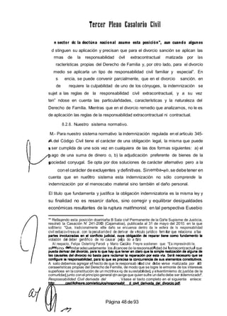 n sector dc la doctúna nacional asume esta posición", aun cuando algunos
d stinguen su aplicación y precisan que para el divorcio sanción se aplican las
rmas de la responsabilidad óvil extracontractual matizada por las
racterísticas propias del Derecho de Familia y, por otro lado, para el divorcio
medio se aplicarla un tipo de responsabilidad civil familiar y especial”. En
s encia, se puede convenir parcialmente, que en el divorcio sanción. en
de requiere la culpabilidad de uno de los cónyuges, la indemnización se
sujet a las reglas de la responsabilidad civil extracontractual, y a su vez
ten” ndose en cuenta las particulañdades, características y la naturaleza del
Derecho de Familia. Mientras que en el divorcio remedio que analizamos, no le es
de aplicación las reglas de la responsabilidad extracontractual ni contractual.
8.2.6. Nuestro sistema normativo.
M.- Para nuestro sistema normativo la indemnización regulada en el articulo 345-
A del Código Civil tiene el carácter de una obligación legal, la misma que puede
ser cumplida de une sois vez en cualquiera de las dos formas siguientes: a) el
ago de una suma de dinero o, b) la adjudicación preferente de bienes de la
sociedad conyugal. Se opta por dos soluciones de carácter alternativo pero a la
conel carácter deexcluyentes y definitivas. Sinemba•eo, se debetener en
cuenta que en nue9tro sistema esta indemnización no sólo comprende la
indemnización por el menoscabo material sino también el daño personal.
El titulo que fundamenta y justifica la obligación indemnizatoria es la misma ley y
su finalidad no es resarcir daños, sino corregir y equilibrar desigualdades
económicas resultantes de la ruptura matñmonisl; en tal perspectiva Eusebio
" Re9a¡endo esta posición doaririaña B Sala civi! Permanente de la Coi1e Supisme de Justicia,
resolvió la Casación N’ 241-2lXB (Cajamatoa), publicada al 31 de mayo del 2010. en la que
soBtíerio: "Que, tradicionalmente e8te daño se ericuenoa dentro da le esfera de ls responsabilidad
civil extiaco«treauai. con la pecutiarided de derivar de v nculo jurídico fern iar que relaciona a faa
violaóón de deber gen8ñco de no causar petju óo a otro
AI reepacto, Felipa Osterlirig Parodi y Mario Cacülio Freyre sostienen que: "Ea impresóndit›Ie,
as sino mitaradecuadamente los acancee óo laresponsab idad óvi extracontzactua que
A sato debemos agregar e hecto de que le reeponsab idad civi debe verse matizada por aB
ceraaeristícas propias del Derecho de Femille, de modo que se logre le ermonle de los intereses
supeñoea en laconstitución de un mctrInxx›io de suestabi ided y e sentimíemo dc justióa de la
comundad junto conel principiogeneral qtnaxigeque quiensufre undañodebe ser ndemnizado’
Respoasabilided Civil derivada del . Váase el taxto completo en el siguiente enlece:
Página 48 de93
 