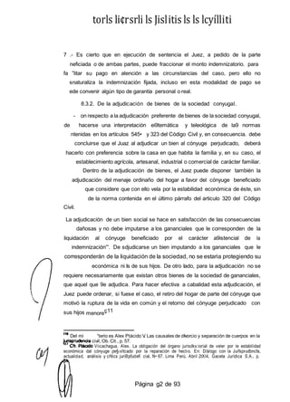 torls li¢rsrli ls Jislitis ls ls lcyílliti
7 .- Es cierto que en ejecución de sentencia el Juez, a pedido de la parte
neficiada o de ambas partes, puede fraccionar el monto indemnizatorio. para
fa ”litar su pago en atención a las circunstancias del caso, pero ello no
snaturaliza la indemnización fijada, incluso en esta modalidad de pago se
ede convenir algún tipo de garantía personal o real.
8.3.2. De la adjudicación de bienes de la sociedad conyugal.
- on respecto a la adjudicación preferente de bienes de la sociedad conyugal,
de hacerse una interpretación ei9temática y teleológica de la9 normas
ntenidas en los artículos 545• y 323 del Código Civil y, en consecuencia. debe
concluirse que el Juaz al adjudicar un bien al cónyuge perjudicado, deberá
hacerlo con preferencia sobre la casa en que habita la familia y, en su caso, el
establecimiento agrícola, artesanal, industrial o comercial de carácter familiar.
Dentro de la adjudicación de bienes, el Juez puede disponer también la
adjudicación del menaje ordinaño del hogar a favor del cónyuge beneficiado
que considere que con ello vela por la estabilidad económica de éste, sin
de la norma contenida en el último párrafo del articulo 320 del Código
Civil.
La adjudicación de un bien social se hace en satisfacción de las consecuencias
dañosas y no debe imputarse a los gananciales que le corresponden de la
liquidación al cónyuge beneficiado por el carácter a9istencial de la
indemnización”'. De sdjudicarse un bien imputando a los gananciales que le
corresponderán de la liquidación de la sociedad, no se estaria protegiendo su
económica ni Is de sus hijos. De otro Iado, para la adjudicación no se
requiere necesariamente que existan otros bienes de la sociedad de gananciales,
que aquel que 9e adjudica. Para hacer efectiva a cabalidad esta adjudicación, el
Juez puede ordenar, si fuese el caso, el retiro del hogar de parte del cónyuge que
motivó la ruptura de la vida en común y el retorno del cónyuge perjudicado con
sus hijos menoreç11
Del mi ”terio es Alex Ptácido V Las causales de d vorcio y separación de cuerpos en la
civil, Ob. Cit., p. 57.
Viicachagua. Alex. La obligación del órgano jurisdkx:ioriaI de veler por le estabilidad
económica dat cónyuge pe§‹xltcado por la reparación de hect›o. En: D/á/ogo con la Juifsprudbncfa,
actualidad, análisis y cñtics juriBpfudefi cial, N• 67. Lima Perú, Abril 2tXl4, Gaceta Jurídica S.A., p.
Página g2 de 93
 