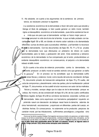 9 .- No obstante. en cuanto a los argumentos de la sentencia de primera
tancia, es necesario precisar lo eiguiente:
) La asistencia económica de la demandada a favor del actor para que estudie y
btenga el título de pedagogo, si bien puede generar un daño moral, también
rigina un desequilibrio económico en la demandada, pues dicha asistencia fue en
e
bienest
mido que era para que el demandante se fotje un futuro mejor para el
personal no sólo de él sino de la familia: lo que se halla probado con las
cartas e foja9 59 a 68, en donde el mismo actor solicita a la demandada
diferentes sumas de dinero para sus estudios refeñdos y asf también lo reconoce
io demandante. Con los documentos de fojas 69, 70, 71 y 72 se prueba
é la demandada tuvo que efectuarea un préstamo de dinero en cuatro
oportunidades para la teeis y graduación del actor. Esta asistencia y esfuerzo
económico de la demandada no fue compensado por el actor, produciéndose un
evidente desequilibrio económico; en consecuencia, el perjuicio a la demandada
rebasó el daflo moral.
B) En cuanto a los actos de violencia promovidos contra la demandada, no
so tnente producen un daño moral en sentido estricto sino que generan un daño
a la persona1 En el proceso se ha acreditado que la demandada sufñó
iones físicas y violencia moral, como resulta del acta de conciliación de fojas
'74, documento privado de transacción extrajudicial de fojas 75 y 75 vuelta, del
acta de compromiso y desistimiento entre las partes y de la manifestación policial
de fojas 77, documentos en los cuale9 el sctor reconoce ser autor de los maltratos
fisicos y morales, aunque alega que la culpa es de la demandada porque es
celosa. Así mismo, de las constancia9 de fojas 83 y 84, de los cuatro certificados
8dicos legales de fojas 85 a 88 so corrobora las lesiones corporales sufridas por
demandada, tales como equimosis con hematoma peripalpebral izquierdo en
pirámide nasal con desviación de tabique nasal hacia la derecha; además de
otros hematoma9, excoriaciones y equimosis en diferentes partes del cuerpo, en
distintas fechas. En consecuencia. no solamente se ha producido perjuicios de
carácter moral, por las tribulaciones, sufñmientos psicológicos y angustias sino
Como as ha dicho nuesbo Código Civil vigente reconoce el daño e la persona y el daño motal,
auque no en fom›e sistemática: en conaocuenóa, correlscionando estos dos conceptos, sa ha
establecido que e daño a la pef8or›B eB el gánaro y el daño mora a espeoe en el sentido de
Página 78 de 63
 