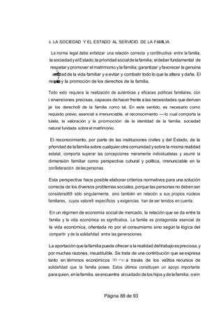 8
3o
ii. LA SOCIEDAD Y EL ESTADO AL SERVICIO DE LA FAMILIA
La norma legal debe enfatizar una relación correcta y con9tructiva entre la familia,
la sociedadyel Estado;la prioridadsocialdelafamilia; eldeber fundamental de
respetar ypromover el matrimonio yla familia; garantizar yfavorecer la genuina
enti ad de la vida familiar y a evitar y combatir todo lo que la altera y daña. El
res to y la promoción de los derechos de la familia.
Todo esto requiera la realización de auténticas y eficaces políticas familiares, con
i ervenciones precisas, capaces de hacer frente a las necesidades que derivan
je los derecho9 de la familia como tal. En este sentido, es necesario como
requisito previo, esencial e irrenunciable, el reconocimiento ----lo cual comporta la
tutela, la valoración y la promoción de la identidad de la familia. sociedad
natural fundada sobre el matñmonio.
El reconocimiento, por parte de las instituciones civiles y del Estado, de la
pñoridad de lafamilia sobre cualquier otra comunidad ysobre la misma realidad
estatal, comporta superar las concepciones meramente individualistas y asumir la
dimensión familiar como perspectiva cuhural y política, irrenunciable en la
con9ideración de las personas.
Esta perspectiva hace posible elaborar criterios normativos para una solución
correcta de los diversos problemas sociales, porque las personas no debenser
considerad69 sólo singularmente, sino también en relación a sus propios núcleos
familiares, cuyos valore9 específicos y exigencias han de ser tenidos en cuenta.
En un régimen de economia social de mercado, la relación que se da entre ta
familia y la vida económica es significativa. La familia es protagonista esencial de
la vida económica, oñentada no por el consumismo sino según la lógica del
compartir y de ta solidañdad entre las generaciones.
La aportaciónque lafamilia puede ofrecer a la realidad deltrabajoespreciosa,y
por muchas razones, insustituible. Se trata de una contribución que se expresa
tanto en términos económicos a travás de los va9tos recursos de
solidañdad que ta familia posee. Estos últimos constituyen un apoyo importante
paraquien, enlafamilia. seencuentra alcuidado delos hijos ydelafamilia; oein
Página 88 de 93
 