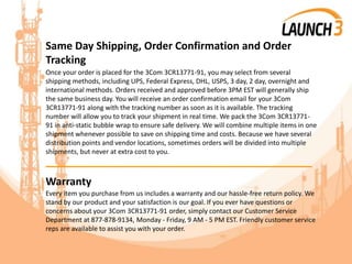 Same Day Shipping, Order Confirmation and Order
Tracking
Once your order is placed for the 3Com 3CR13771-91, you may select from several
shipping methods, including UPS, Federal Express, DHL, USPS, 3 day, 2 day, overnight and
international methods. Orders received and approved before 3PM EST will generally ship
the same business day. You will receive an order confirmation email for your 3Com
3CR13771-91 along with the tracking number as soon as it is available. The tracking
number will allow you to track your shipment in real time. We pack the 3Com 3CR13771-
91 in anti-static bubble wrap to ensure safe delivery. We will combine multiple items in one
shipment whenever possible to save on shipping time and costs. Because we have several
distribution points and vendor locations, sometimes orders will be divided into multiple
shipments, but never at extra cost to you.
_______________________________________
Warranty
Every item you purchase from us includes a warranty and our hassle-free return policy. We
stand by our product and your satisfaction is our goal. If you ever have questions or
concerns about your 3Com 3CR13771-91 order, simply contact our Customer Service
Department at 877-878-9134, Monday - Friday, 9 AM - 5 PM EST. Friendly customer service
reps are available to assist you with your order.
 