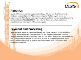 About Us
Launch 3 Telecom is your one stop shop for all your Telecom and Data/Networking
Hardware needs and genuine Adic replacement parts. We have loyally served our
customers since 2003. Our product expertise, quality customer service, competitive pricing
-on items like this Adic 6Z16-170025 -- are a few of the reasons why more telecom
professionals buy from Launch 3 Telecom every day.
_______________________________________
Payment and Processing
We accept Visa, Mastercard, American Express and Paypal payments for this Adic 6Z16-
170025. We can also accept Purchase Orders for Net Terms upon approval. Launch 3
Telecom does have a Government Cage Code so if this is for a Government purchase please
tells us! You may also call us at 877-878-9134 or email us at sales@launch3.net for our
credit card form. Please call us today to purchase this Adic 6Z16-170025 item while
inventory and sale last.
 