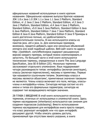официальных названий используемым в книге кратким
названиям. Официальное название выпуска Краткое название
JDK 1.0.x Java 1.0 JDK 1.1.x Java 1.1 Java 2 Platform, Standard
Edition, vl .2 Java 2 Java 2 Platform, Standard Edition, vl.3 Java 3
Java 2 Platform, Standard Edition, vl.4 Java 4 Java 2 Platform,
Standard Edition, v5.0 Java 5 Java Platform, Standard Edition 6 Java
6 Java Platform, Standard Edition 7 Java 7 Java Platform, Standard
Edition 8 Java 8 Java Platform, Standard Edition 9 Java 9 Примеры в
книге достаточно полные, но удобочитаемость
предпочтительнее полноты. В них используются классы из
пакетов java. util и java. io. Для компиляции примеров,
возможно, придется добавить одно или несколько объявлений
импорта или иной подобный шаблон. Веб-сайт книги по адресу
http: //joshbloch. com/effectivejava содержит расширенную
версию каждого примера, который можно скомпилировать и
запустить. По большей части в этой книге используются
технические термины, определенные в книге The Java Language
Specification, Java SE 8 Edition [25]. Несколько терминов
заслуживают отдельного упоминания. Язык поддерживает
четыре разновидности типов: интерфейсы (включая аннотации),
классы (включая перечисления), массивы и примитивы. Первые
три называются ссылочными типами. Экземпляры класса и
массивы являются объектами', примитивные значения таковыми
не являются. Члены класса включают его поля, методы, классы-
члены и интерфейсы-члены. Сигнатура метода состоит из его
имени и типов его формальных параметров; сигнатура не
содержит тип возвращаемого методом значения.
28 ГЛАВА I ВВЕДЕНИЕ В этой книге используется несколько
терминов, отличных от используемых в упомянутой книге. Здесь
термин наследование (inheritance) используется как синоним для
создания подклассов (subclassing). Вместо использования
термина наследования для интерфейсов книга просто говорит,
что класс реализует интерфейс или что один интерфейс
расширяет другой. Чтобы описать уровень доступа,
применяемый при отсутствии явного указания, в книге
 