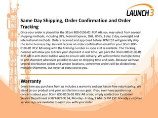 Same Day Shipping, Order Confirmation and Order
Tracking
Once your order is placed for the 3Com 800-0106-01 REV. AB, you may select from several
shipping methods, including UPS, Federal Express, DHL, USPS, 3 day, 2 day, overnight and
international methods. Orders received and approved before 3PM EST will generally ship
the same business day. You will receive an order confirmation email for your 3Com 800-
0106-01 REV. AB along with the tracking number as soon as it is available. The tracking
number will allow you to track your shipment in real time. We pack the 3Com 800-0106-01
REV. AB in anti-static bubble wrap to ensure safe delivery. We will combine multiple items
in one shipment whenever possible to save on shipping time and costs. Because we have
several distribution points and vendor locations, sometimes orders will be divided into
multiple shipments, but never at extra cost to you.
_______________________________________
Warranty
Every item you purchase from us includes a warranty and our hassle-free return policy. We
stand by our product and your satisfaction is our goal. If you ever have questions or
concerns about your 3Com 800-0106-01 REV. AB order, simply contact our Customer
Service Department at 877-878-9134, Monday - Friday, 9 AM - 5 PM EST. Friendly customer
service reps are available to assist you with your order.
 