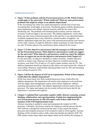 11 of 17
Copyright © 2015 Pearson Education, Inc.
Collaboration Exercise 7
1. Figure 7-8 lists problems with the Procurement process at CBI. Which of these
would apply to the university? Which would not? What are some procurement
problems that might be unique to an athletics department?
In the Accounting role, three-way match discrepancies and the lack of real time
accounting data would apply at university. Purchasing agents could be spread across
many departments and colleges. Internal controls could also be weak in the
Purchasing role. The problems with finished goods inventory and raw materials
inventory would not apply to the university. The athletics department, on the other
hand, may face issues with procurement due to the need for a very specialized piece
of athletic equipment that is only offered by a limited number of suppliers. An
athletics department might also face issues with increased procurement costs because
of low order volumes. It might be difficult to obtain economies of scale when there
are only 25 hockey players who need hockey skates ordered for the season.
2. Figure 7-12 lists objectives and measures that the managers at CBI determined
for the Procurement process. What objectives and measures would you suggest
for the university? What objectives and measures would you expect the athletics
director to suggest (do not use the objectives and measures from Chapter 6)?
For the university, an objective should be to reduce inventory. Another objective
could be to reduce costs. Measures for these objectives would be decreasing
inventory costs from 25% of sales to 15% and to reduce product costs by 5%. The
athletics department should use objectives like reduce cost and increase the volume of
cross-selling. Measures could include reducing product costs by 10% and increasing
cross-selling revenues by 25%.
3. Figure 7-28 lists the impacts of SAP on an organization. Which of these impacts
would affect the athletics department?
Of the four items listed, new skills needed and process focus would affect the
athletics department. The department will need to train employees to be proficient
with the supply chain management system, and to utilize employees’ abstract
reasoning and analytical skills. The athletics department will also need to focus on
processes. The inputs and outputs into the system will provide more data for the
department’s customers and suppliers.
4. Chapter 1 explained four nonroutine cognitive skills: abstract reasoning, systems
thinking, collaboration, and experimentation. Explain how implementing the
new Procurement process at CBI will require each of these skills from the
members of the SAP implementation team.
Abstract reasoning is needed to create and manipulate the models for CBI’s
processes. Ultimately, the process used by the employees and the process that the
SAP software is designed to aid must be the same. It may require the human
processes and computer processes to be tweaked in order to work together. Systems
thinking will be needed in order to fully realize the benefits provided by SAP. The
ERP system creates many inputs and outputs which can be used by the company to
 