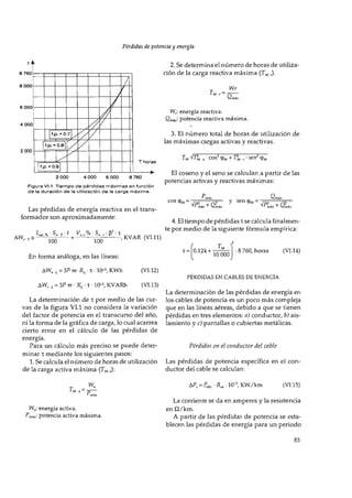 2. Se determina el número de horas de utiliza­
ción de la carga reactiva máxima {T^ r)-
Wr
Q
2 000
2 0 0 0 4 ООО 6 ООО 8 760
Figura VI.1. T i e m p o d e p é r d i d a s m á x i m a s e n función
d e la d u r a c i ó n d e la utilización d e la c a r g a m á x i m a .
Las pérdidas de energía reactiva en el trans­
formador son aproximadamente:
W/. energía reactiva.
Qmáx- potencia reactiva máxima.
3. El número total de horas de utilización de
las máximas cargas activas y reactivas.
TM • cos^ tpM + Ili . • sen^ tpM
El coseno y el seno se calculan a partir de las
potencias activas y reactivas máximas:
eos = y 5 е п ф м =
4. El tiempo de pérdidas т se calcula finalmen­
te por medio de la siguiente fórmula empírica:
100 100
En forma análoga, en las líneas:
ДW, (, = 3F Ш- Rj. • T • 10-^ KWh
AW„L = 3F Ш • XL • T • 10-3, KVARh
, KVAR (VI.ll)
T = 0.124 +
10 О
О
О
8 760, horas (VI.14)
(VI.l 2)
(VI.13)
PERDIDAS EN CABLES DE ENERGIA
La determinación de las pérdidas de energía en
La determinación de T por medio de las cur- los cables de potencia es un poco más compleja
vas de la figura VI.l no considera la variación que en las líneas aéreas, debido a que se tienen
del factor de potencia en el transcurso del año, pérdidas en tres elementos: a) conductor, b) ais-
ni la forma de la gráfica de carga, lo cual acarrea lamiento y c) pantallas o cubiertas metálicas,
cierto error en el cálculo de las pérdidas de
energía.
Para un cálculo más preciso se puede deter- Pérdidas en el conductor del cable
minar T mediante los siguientes pasos:
1. Se calcula el número de horas de utilización Las pérdidas de potencia específica en el con-
de la carga activa máxima (T^^ „): ductor del cable se calculan:
Pm a — p
A P , = 4 , R , , 1 0 - ^ KW/km (VI.15)
W„: energía activa.
Pmáx- potencia activa máxima.
La corriente se da en amperes y la resistencia
en í2/km.
A partir de las pérdidas de potencia se esta-
blecen las pérdidas de energía para un periodo
 