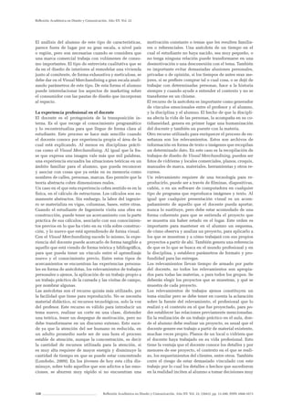 128 Reflexión Académica en Diseño y Comunicación. Año XV. Vol. 22. (2043). pp. 13-200. ISSN 1668-1673
Reflexión Académica en Diseño y Comunicación. Año XV. Vol. 22
El análisis del alumno de este tipo de características,
parece fuera de lugar por su gran escala, a nivel país
o región, pero son necesarias cuando se considera que
una marca comercial trabaja con volúmenes de consu-
mo importantes. El tipo de entrevista cualitativa que se
da en el diseño de interiores al remodelar una vivienda
junto al comitente, de forma exhaustiva y meticulosa, se
debe dar en el Visual Merchandising a gran escala anali-
zando parámetros de este tipo. De esta forma el alumno
puede interrelacionar los aspectos de marketing sobre
el consumidor con las pautas de diseño que incorporan
al espacio.
La experiencia profesional en el docente
El docente es el protagonista de la transposición in-
terna. Es el que recoge el conocimiento programático
y lo recontextualiza para que llegue de forma clara al
estudiante. Este proceso se hace más sencillo cuando
el docente conoce por experiencia propia el área de la
cual está explicando. Al menos en disciplinas prácti-
cas como el Visual Merchandising. Al igual que la fra-
se que expresa una imagen vale más que mil palabras,
una experiencia encuadra las situaciones teóricas en un
ámbito familiar para el alumno, que pueda reconocer
y asociar con cosas que ya están en su memoria como
nombres de calles, personas, marcas. Eso permite que la
teoría abstracta cobre dimensiones reales.
Un caso en el que esta experiencia cobra sentido es en la
física, en el cálculo de estructuras. Los cálculos son su-
mamente abstractos. Sin embargo, la labor del ingenie-
ro se materializa en vigas, columnas, bases, entre otras.
Cuando el estudiante de Ingeniería visita una obra en
construcción, puede tener un acercamiento con la parte
práctica de sus cálculos, asociarlo con sus conocimien-
tos previos en lo que ha visto en su vida sobre construc-
ción, y lo nuevo que está aprendiendo de forma visual.
Con el Visual Merchandising sucede lo mismo, la expe-
riencia del docente puede acercarlo de forma tangible a
aquello que está viendo de forma teórica y bibliográfica,
para que pueda tener un vínculo entre el aprendizaje
nuevo y el conocimiento previo. Entre estos tipos de
acercamientos se encuentran las experiencias persona-
les en forma de anécdotas, los relevamientos de trabajos
personales o ajenos, la aplicación de un trabajo propio a
un trabajo práctico de la cursada y las visitas de campo,
por nombrar algunas.
Las anécdotas son el recurso quizás más utilizado, por
la facilidad que tiene para reproducirlo. No se necesita
material didáctico, ni recursos tecnológicos, solo la voz
del profesor. Este recurso es válido para introducir un
tema nuevo, realizar un corte en una clase, distender
una teórica, tener un despegue de motivación, pero no
debe transformarse en un discurso extenso. Esto suce-
de ya que la atención del ser humano es reducida, en
un adulto promedio suele ser de una hora el proceso
estable de atención, aunque la concentración, es decir
la cantidad de recursos utilizada para la atención, si
es muy alta requiere de mayor energía y disminuye la
cantidad de tiempo en que se puede estar concentrado
(Londoño, 2009). En los jóvenes de hoy esta cifra dis-
minuye, sobre todo aquellos que son adictos a las emo-
ciones, se aburren muy rápido si no encuentran una
motivación constante o temas que les resulten familia-
res o referenciales. Una anécdota de un tiempo en el
cual el estudiante no haya nacido, sea muy pequeño, o
no tenga ninguna relación puede transformarse en una
desmotivación o una desconexión con el tema. También
es importante evitar demasiadas alusiones personales,
privadas o de opinión, si los tiempos de antes eran me-
jores, si se prefiere comprar tal o cual cosa, o se dejó de
trabajar con determinadas personas, hace a la historia
siempre y cuando ayude a entender el contexto y no se
transforme en un chisme.
El recurso de la anécdota es importante como generador
de vínculos emocionales entre el profesor y el alumno,
y la disciplina y el alumno. El hecho de que la discipli-
na afecta la vida de las personas, la acompaña en su co-
tidianeidad, genera en primer lugar una humanización
del docente y también un puente con la materia.
Otro recurso utilizado para enriquecer el proceso de en-
señanza son los relevamientos. Estos son archivos de
información en forma de texto o imágenes que recopilan
un determinado dato. En este caso es la recopilación de
trabajos de diseño de Visual Merchandising, pueden ser
fotos de vidrieras y locales comerciales, planos, croquis,
manuales de marca, materiales, herramientas y otros re-
cursos.
Un relevamiento requiere de una tecnología para re-
producirlo, puede ser a través de filminas, diapositivas,
cañón, o en un software de computadora en cualquier
tipo de programa que reproduzca imágenes y texto. Al
igual que cualquier presentación visual es un acom-
pañamiento de aquello que el docente pueda aportar,
nunca lo sustituye, pero debe estar acomodado de una
forma coherente para que se entienda el proyecto que
se muestra sin haber estado en el lugar. Este orden es
importante para mantener en el alumno un esquema,
de cómo observa y analiza un proyecto, para aplicarlo a
los que se muestran y a cómo trabajará con sus propios
proyectos a partir de ahí. También genera una referencia
de que es lo que se busca en el mundo profesional y en
la disciplina, y establece parámetros de formato y pro-
fundidad para las entregas.
Los relevamientos llevan tiempo de armado por parte
del docente, no todos los relevamientos son apropia-
dos para todas las materias, o para todos los grupos. Se
deberán elegir los proyectos que se muestran, y qué se
muestra de cada proyecto.
Los relevamientos de trabajos ajenos constituyen un
tema similar pero se debe tener en cuenta la aclaración
sobre la fuente del relevamiento, el profesional que lo
realizó y el contexto en el que fue proyectado, para po-
der establecer las relaciones previamente mencionadas.
En la realización de un trabajo práctico en el aula, don-
de el alumno debe realizar un proyecto, es usual que el
docente genere ese trabajo a partir de material existente,
muchas veces propio. Planos de un local o vidriera que
el docente haya trabajado en su vida profesional. Esto
tiene la ventaja que el docente conoce los detalles y por
menores de ese proyecto, el contexto en el que se reali-
zo, los requerimientos del clientes, entre otros. También
corre el riesgo de estar demasiado vinculado con este
trabajo por lo cual los detalles o hechos que sucedieron
en la realidad inciten al alumno a tomar decisiones muy
 