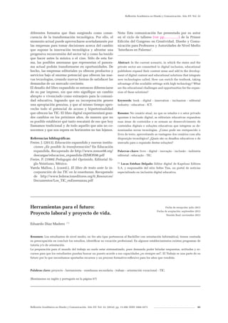 Reflexión Académica en Diseño y Comunicación. Año XV. Vol. 22. (2014). pp. 13-200. ISSN 1668-1673 65
Reflexión Académica en Diseño y Comunicación. Año XV. Vol. 22
diferentes formatos que iban surgiendo como conse-
cuencia de la transformación tecnológica. Por ello, el
momento actual puede aprovecharse acertadamente por
las empresas para tomar decisiones acerca del cambio
que supone la innovación tecnológica y afrontar una
progresiva reconversión del sector tal y como ha tenido
que hacer antes la música o el cine. Sólo de esta for-
ma, las posibles amenazas que representan el panora-
ma actual podrán transformarse en oportunidades. De
hecho, las empresas editoriales ya ofrecen productos y
servicios bajo el enorme potencial que ofrecen las nue-
vas tecnologías, creando nuevas formas de satisfacer las
demandas de un mercado creciente.
El desafío del libro expandido es entonces diferenciarse
de su par impreso, sin que esto signifique un cambio
abrupto o vivenciado como extranjero para la comuni-
dad educativa, logrando que su incorporación genere
una apropiación genuina, y que al mismo tiempo apro-
veche todo el potencial de acceso y hipertextualidad
que ofrecen las TIC. El libro digital experimentará gran-
des cambios en los próximos años, de manera que no
es posible establecer qué tanto rescatará de eso que hoy
llamamos tradicional y de todo aquello que aún no co-
nocemos y que nos espera en horizontes no tan lejanos.
Referencias bibliográfícas:
Freire, J. (2013), Educación expandida y nuevas institu-
ciones ¿Es posible la transformación? En Educación
expandida. Recuperado de http://www.zemos98.org/
descargas/educacion_expandida-ZEMOS98.pdf
Freire, P. (1999) Pedagogía del Oprimido, Editorial Si-
glo Veintiuno, México.
Varela Mallou, J. (coord.), El libro de texto ante la in-
corporación de las TIC en la enseñanza. Recuperado
de http://www.federacioneditores.org/0_Resources/
Documentos/Los_TIC_enEnsenanza.pdf
Nota: Esta comunicación fue presentada por su autor
en el ciclo de talleres (ver pp................) de la Primer
Edición del Congreso en Creatividad, Diseño y Comu-
nicación para Profesores y Autoridades de Nivel Medio
‘Interfaces en Palermo’.
__________________________________________________
Abstract: In the current scenario, in which the states and the
private sector are committed to digital inclusion, educational
publishers expand their content areas and add to the develop-
ment of digital content and educational solutions that integrate
new technologies called. How can enrich the textbook, taking
advantage of the available settings with high technology? What
are the educational challenges and opportunities for the expan-
sion of these solutions?
Keywords: book - digital - innovation - inclussion - editorial
industry - education - ICT.
Resumo: No cenário atual, no que os estados e o setor privado
apostam à inclusão digital, as editoriais educativas expandem
suas áreas de conteúdos e se somam ao desenvolvimento de
conteúdos digitais e soluções educativas que integrem as de-
nominadas novas tecnologias. ¿Como pode ser enriquecido o
livro de texto, aproveitando as vantagens dos cenários com alta
disposição tecnológica? ¿Quais são os desafios educativos e de
mercado para a expansão destas soluções?
Palavras chave: livro - digital - inovação - inclusão - indústria
editorial - educação - TIC.	
(*)
Lucas Esteban Delgado: Editor digital de Kapelusz Editora
S.A. y responsable del sitio Sobre Tiza, un portal de noticias
especializado en inclusión digital educativa.
_______________________________________________________________________
Herramientas para el futuro:
Proyecto laboral y proyecto de vida.
Eduardo Díaz Madero (*)
Resumen: Los estudiantes de nivel medio, en 5to año (que pertenecen al Bachiller con orientación Informática), tienen centrada
su preocupación en concluir los estudios, identificar su vocación profesional. En algunos establecimientos existen programas de
tutoría y/o de orientación.
La preparación para el mundo del trabajo no suele estar sistematizado, pues demanda poder brindar respuestas, actitudes y re-
cursos para que los estudiantes puedan buscar un puesto acorde a sus capacidades ¿es siempre así?. El Trabajo es una parte de su
futuro por lo que necesitamos aportarles recursos y un proceso formativo-reflexivo para los años que vendrán.
Palabras clave: proyecto - herramienta - enseñanza secundaria - trabajo - orientación vocacional - TIC.
[Resúmenes en inglés y portugués en la página 67]
_______________________________________________________________________
Fecha de recepción: julio 2013
Fecha de aceptación: septiembre 2013
Versión final: noviembre 2013
 
