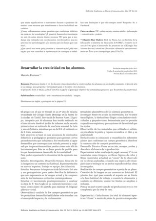 Reflexión Académica en Diseño y Comunicación. Año XV. Vol. 22. (2014). pp. 13-200. ISSN 1668-1673 71
Reflexión Académica en Diseño y Comunicación. Año XV. Vol. 22
que sejam significativos e motivantes durante o processo de
ensino, com recursos que transformem o lucro individual em
coletivo.
¿Como reflexionamos estas questões que combinam didática
em uma era de tecnologias? ¿É possível desenvolver mudanças
no sala de aulas através destes recursos TIC para que a mu-
dança seja realizada com os estudantes, envolvendo-os mas no
processo de aprendizagem? ¿É o mesmo para os alunos que com
eles?.
¿Que canal nos serve para priorizar a comunicação? ¿Há uma
opção que nos contribua a apresentação de consigna e trabal-
hos sem limitações e que eles sempre usem? Resposta: Se, o
Facebook.
Palavras chave: TIC - redes sociais - ensino médio - informação
- comunicação - projeto.
(*)
Eduardo Díaz Madero: Prof. de Física, Lic. en Gestión de la
Educación y Maestría en Educación (UNTREF). Docente en el
uso de TICs para el desarrollo de proyectos en el Colegio San
Vicente de Paul, tutoría en Educación a distancia para universi-
tarios en Ética y en Antropología para UFASTA.
_______________________________________________________________________
Desarrollar la creatividad en los alumnos.
Marcela Fontana (*)
Resumen: Plantearse desde el rol de docente cómo desarrollar la creatividad en los alumnos es un desafío constante, el área de arte
es un campo muy propicio y estimulante para el docente y los alumnos.
El proyecto llevó el título: ¿Dónde está Van Gogh? y el principal objetivo fue sistematizar procesos que desarrollen la creatividad.
Palabras clave: creatividad - arte - enseñanza secundaria - imagen.
[Resúmenes en inglés y portugués en la página 72]
_______________________________________________________________________
Fecha de recepción: julio 2013
Fecha de aceptación: septiembre 2013
Versión final: noviembre 2013
El grupo con el que se trabajó es un 2º año de escuela
secundaria del Colegio Santo Domingo en la Sierra de
la ciudad de Tandil, Provincia de Buenos Aires. El gru-
po, integrado por 30 alumnos han tenido estímulo en
el área de arte desde el jardín de infantes, en la escuela
primaria con un estímulo de una hora semanal de Arte
y una de Música, mientras que en la E.S. el estímulo es
de 2 horas semanales.
Este proyecto se basó en una secuencia de contenidos
didácticos y pedagógicos pensados para generar ciertos
procedimientos que indujeran a los estudiantes a lograr
desarrollos que contengan una mirada personal y origi-
nal que les permitiera realizar producciones más allá de
los estereotipos. Este es un buen punto de partida para
lo que denominamos desarrollo de la creatividad.
Para poder organizarlo lo denominé de la siguiente ma-
nera:
Estudio, Investigación, Desarrollo técnico, Creación de
la imagen en un contexto no habitual, Experimentación
en nuevos soportes, Trabajo en equipo, Socialización
Estudio: Reconocer la importancia de la historia del arte
y sus protagonistas, para poder descifrar la influencia
que esto representa en la imagen actual y la compren-
sión de los fenómenos culturales contemporáneos.
Estudiar el movimiento postimpresionista y analizar
la obra de V. Van Gogh en su contexto histórico y cul-
tural, como punto de partida para manejar el lenguaje
plástico-visual.
Observación y análisis de los cuerpos geométricos que
les permitiera desarrollar habilidades relacionadas con
el manejo del espacio y la tridimensión.
Desarrollo planimétrico de los cuerpos geométricos.
Investigar: Poner en acción la observación, los recursos
tecnológicos, la deducción y llegar a conclusiones indi-
viduales y grupales como herramienta que les permita
expandir sus registros y percepciones de la realidad que
los rodea.
Observación de los materiales que utilizaba el artista,
su pincelada, la paleta y riqueza cromática (el óleo y su
plasticidad)
Deducir como se componen y ensamblan los diferentes
planos que conforman un cuerpo geométrico. Resolver
la construcción de cuerpos geométricos.
Desarrollo Técnico: Poner en acción, ensayar, probar y
descubrir el alcance de la producción.
Experimentar sobre una hoja de papel cansson Nº 6 con
materiales como témpera, acrílicos, lápices de color y
fibras (materiales actuales) un “zoom” de lo observado
en las obras analizadas, creando una especie de estam-
pado que se enfoque en un sector específico de las obras
investigadas.
Realización de cuerpos geométricos a partir de un plano.
Creación de la imagen en un contexto no habitual: El
planteo fue: qué pasa cuando el soporte no se limita
a la hoja habitual de trabajo, o cuando la dimensión y
contexto es diferente, donde los límites se amplían o
reducen.
Pensar en qué ocurre cuando mi producción se va a ver
completada por la obra de otro.
Experiencia 1: Cada alumno (en total 30 alumnos) apor-
tó su “Zoom” a modo de pieza de puzzle o rompecabe-
 