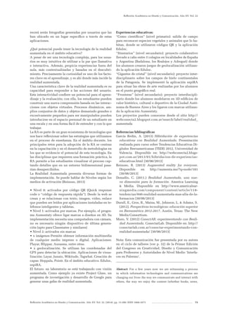 Reflexión Académica en Diseño y Comunicación. Año XV. Vol. 22. (2014). pp. 13-200. ISSN 1668-1673 73
Reflexión Académica en Diseño y Comunicación. Año XV. Vol. 22
recerá serán fotografías generadas por usuarios que las
han ubicado en un lugar específico a través de estas
aplicaciones.
¿Qué potencial puede tener la tecnología de la realidad
aumentada en el ámbito educativo?
A pesar de ser una tecnología compleja, para los usua-
rios es muy intuitiva de utilizar a la par que llamativa
e interactiva. Además, propicia experiencias fuera del
aula, más contextualizadas y basadas en el descubri-
miento. Precisamente la curiosidad es uno de los facto-
res clave en el aprendizaje, y es ahí donde más incide la
realidad aumentada.
Una característica clave de la realidad aumentada es su
capacidad para responder a las acciones del usuario.
Esta interactividad confiere un potencial para el apren-
dizaje y la evaluación; con ella, los estudiantes pueden
construir una nueva comprensión basada en las interac-
ciones con objetos virtuales. Procesos dinámicos, am-
plios conjuntos de datos y objetos demasiado grandes o
excesivamente pequeños para ser manipulados pueden
introducirse en el espacio personal de un estudiante en
una escala y en una forma fácil de entender y con la que
trabajar.
La RA es parte de un gran ecosistema de tecnologías que
nos hace reflexionar sobre las estrategias que utilizamos
en el proceso de enseñanza. En el ámbito docente, los
principales retos para la adopción de la RA se centran
en la capacitación y en el desarrollo de metodologías en
los que se evidencie el potencial de esta tecnología. En
las disciplinas que requieren una formación práctica, la
RA permite a los estudiantes visualizar el proceso cap-
tando detalles que en un entorno bidimensional pasa-
rían desapercibidos.
La Realidad Aumentada presenta diversas formas de
implementación. Se puede hablar de Niveles según los
medios de activación (Reinoso, 2013)
• Nivel 0: activados por código QR (Quick response
code o “código de respuesta rápida”). Desde la web se
crean y se relacionan con texto, imagen, video, enlace
que pueden ser leídos por aplicaciones instaladas en te-
léfonos inteligentes y tabletas.
• Nivel 1: activados por marcas. Por ejemplo, el progra-
ma Aumentaty ofrece ligar marcas a diseños en 3D. Su
implementación necesita una computadora con cámara,
no es necesario ningún dispositivo de última genera-
ción (apto para Classmates y similares)
• Nivel 2: activados sin marcas
• x imágenes Permite obtener información multimedia
de cualquier medio impreso o digital. Aplicaciones:
Playar, Blippar, Aurasma, entre otras.
• x geolocalización. Se utilizan las coordenadas del
GPS para detectar la ubicación. Aplicaciones de visua-
lización: Layar, Junaio, Wikitude, Tagwhat. Creación de
capas: Hoppala, Poistr. En el ámbito educativo: Eduloc,
espiRA.
El futuro: en laboratorio se está trabajando con visión
aumentada. Como ejemplo ya existe Project Glass, un
programa de investigación y desarrollo de Google para
generar unas gafas de realidad aumentada.
Experiencias educativas:
“Como científicos” (nivel primario): salida de campo
para reconocer especies vegetales y animales que lo ha-
bitan, donde se utilizaron códigos QR y la aplicación
Eduloc.
“Itinerarios” (nivel secundario): proyecto colaborativo
llevado a cabo entre 3 colegios en localidades de España
y Argentina (Badalona, los Realejos y Adrogué) donde
los alumnos crearon juegos de geolocalización utilizan-
do la aplicación Eduloc.
“Gigantes de cristal” (nivel secundario): proyecto inter-
disciplinario sobre los campos de hielo continentales
de la Patagonia. Se implementó la aplicación espiRA
para situar las obras de arte realizadas por los alumnos
en el punto geográfico real.
“Fronteras” (nivel secundario): proyecto interdiscipli-
nario donde los alumnos modelaron en 3D edificios de
valor histórico, cultural o deportivo de la Ciudad Autó-
noma de Buenos Aires y los ligaron con marcas utilizan-
do la aplicación Aumentaty.
Los proyectos pueden conocerse desde el sitio http://
webconecta2.blogspot.com.ar/search/label/realidad_
aumentada
Referencias bibliográficas
García Redín, A. (2013) Hibridación de experiencias
educativas con Realidad Aumentada. Presentación
realizada para curso sobre Tendencias Educativas Di-
gitales Iberoamericanas (TEDI) 2012, Universidad de
Valencia. Disponible en: http://webconecta2.blogs-
pot.com.ar/2013/01/hibridacion-de-experiencias-
educativas.html [30/06/2013]
Reinoso, R. (2013) Augmented reality for everyone.
Disponible en http://aumenta.me/?q=node/181
[30/06/2013]
Donadío, C. (2011.) Realidad Aumentada, una nue-
va dimensión para la formación. America Learning
& Media. Disponible en http://www.americalear-
ningmedia.com/component/content/article/118-
tendencias/846-realidad-aumentada-mas-alla-de-la-
formacion [30/06/2013]
Durall, E., Gros, B., Maina, M., Johnson, L. & Adams, S.
(2012). Perspectivas tecnológicas: educación superior
en Iberoamérica 2012-2017. Austin, Texas: The New
Media Consortium.
Muro, V. (2012) ConectAR: experimentando con Reali-
dad Aumentada. ConectarLab. Disponible en: http://
conectarlab.com.ar/conectar-experimentando-con-
realidad-aumentada/ [30/06/2013]
Nota: Esta comunicación fue presentada por su autora
en el ciclo de talleres (ver p. 32) de la Primer Edición
del Congreso en Creatividad, Diseño y Comunicación
para Profesores y Autoridades de Nivel Medio ‘Interfa-
ces en Palermo’.
__________________________________________________
Abstract: For a few years now we are witnessing a process
in which information technologies and communications are
changing our lives: the way we communicate and interact with
others, the way we enjoy the content (whether books, news,
 