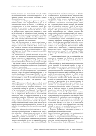 86 Reflexión Académica en Diseño y Comunicación. Año XV. Vol. 22. (2043). pp. 13-200. ISSN 1668-1673
Reflexión Académica en Diseño y Comunicación. Año XV. Vol. 22
Corinto, rodea con una línea sobre la pared, la sombra
del rostro de su amado. La dimensión figurativa de las
imágenes presenta intersticios que configuran y reúnen
elementos inconexos.
Las imágenes constituyen pues procesos cognitivos,
entendidos éstos como los procesos en los que el ser
humano interactúa con su entorno. En tal sentido, las
representaciones no se tratan tan solo del mundo sino
también, de uno mismo, ya que se encuentran confor-
madas por la interacción mencionada. De ahí su carác-
ter polisémico y sus posibilidades semánticas. A través
de la confluencia de lo imaginario con lo simbólico, las
imágenes muestran, en ocasiones, más sobre lo real que
la realidad misma. La actividad simbólica, en tanto pro-
ceso libre, conlleva una intencionalidad hermenéutica
que aúna lo sensible con lo inteligible.
Tanto más frecuentemente se impone una imagen a
nuestra consideración, cuanto mayor es el número de
imágenes a las que está unida. En efecto cuanto mayor
es el número de imágenes a las que otra imagen está uni-
da, tantas más causas hay por las que puede ser susci-
tada. (Spinozza Baruch, Ética, parte quinta, proposición
XIII y demostración)
Este pensamiento de Spinozza da cuenta de que una
época está habitada por un sedimento de las visualida-
des que componen su espacio plástico. Así queda rela-
tado el proceso paradigmático pero, la imagen resulta
también intermediaria entre la percepción y el concepto
y por tanto es creadora de un imaginario que produce
asociaciones sintagmáticas en las que se despliegan la
metáfora y la metonimia.
Además, la imagen posibilita la unión de un contenido
sensible con uno inteligible y viceversa, creando formas
sensibles a partir de representaciones mentales. En tal
sentido, Jean Jacques Wunenburger identifica a la ima-
gen como la constituyente primera, polimorfa y plástica
de la iconósfera, “a partir de la cual toda conciencia teje
sus relaciones con el mundo y con el sentido.” (2005,
p. 32)
A partir del recorrido realizado se puede deducir que el
lenguaje fotográfico, en tanto signo de existencia, vehi-
culiza la constitución del imaginario individual y social
ya que operan también los procesos de “desplazamien-
to” y “condensación” que Sigmund Freud desarrolló
para la actividad onírica pero que resultan relevantes
para el campo visual. El concepto de desplazamiento
nos informa sobre el traslado en imágenes de las pre-
ocupaciones esenciales del hombre, tanto individuales
como colectivas. En cuanto a la condensación, toda
imagen contiene una importante densidad de significa-
ciones. Los textos visuales juegan con el sentido de su
materia, sentido como sensualidad (en términos de su
palpable vivacidad y seducción), sentido como signifi-
cación.
Por su parte, el imaginario social se actualiza en un con-
junto de diversos contenidos, ya sean míticos, históri-
cos, culturales y valorativos que estructuran la visión
en un lugar y momento determinado. De manera que
la fotografía posibilita la realización de un proceso her-
menéutico de lo perceptible al tornar visible el instante
pasado y su resplandor. Se trata de una variable que une
lo disperso y lo discontinuo y, por tanto, viabiliza la
comprensión de la estructura que subyace en distintos
acontecimientos. A propósito, Walter Benjamin (2007,
p.160) en su texto La obra de arte en la era de su repro-
ductibilidad técnica reconoce las imágenes de Eugene
Atget como el inicio en el cual “las placas fotográficas
comienzan a convertirse en pruebas del proceso históri-
co.” Al respecto, Henri Bergson afirmaba que la forma-
ción del recuerdo se estructura a partir de una percep-
ción que le es contemporánea. Deleuze al comentar a
Bergson (1987, p.54) escribe: “el pasado es ‘contempo-
ráneo’ del presente que ‘fue’”. La toma fotográfica, en-
tonces, recorta el presente para ingresarlo a su imagen.
Así, la fotografía instruye la mirada al instaurar relacio-
nes inéditas y modificar así el conocimiento.
Al mismo tiempo, algunas paradojas circulan por este
lenguaje: la fotografía produce un efecto de nuevo, de
nunca visto de algo que en realidad suele poder recono-
cerse. A su vez, la fotografía es vista en presente aunque
se trate de un suceso pasado. En este sentido, Patrick
Vauday (ibid, p. 100) afirma: “La fotografía inscribe el
espacio en el tiempo y pone el presente del sujeto en el
pasado de nuestra mirada.” Se puede agregar también
este concepto de Walter Benjamin (Agamben, 2009,
p.100):
(…) imagen es aquello en lo cual lo que ha sido se une
como en un relámpago con el ahora en una constela-
ción. En otras palabras: la imagen es la dialéctica en
suspenso.
Todos estos aspectos deben ser puestos en conocimien-
to del alumnado de las carreras visuales en tanto se
busque productores que sean conscientes de todas es-
tas variables. La fotografía se halla conformada por una
permanente interacción entre praxis y poiesis. Praxis en
términos de la constante práctica mediada por la utili-
zación de una cámara que además, ha sufrido un im-
portante cambio de paradigma y que ahora está sujeta
a vertiginosas modificaciones. Poiesis entendida como
la enunciación habitada por el conjunto de condiciones
presentes en la producción de un mensaje, que parte de
la individualidad del enunciador pero, también, de su
relación con la caracterización de la época tanto desde
lo filosófico como desde el ámbito socio político y cul-
tural en el que está inmerso. De ahí que la enunciación
constituye el universo de lo estético-artístico.
Pero también, a los efectos de que los futuros profesio-
nales visuales puedan desarrollar una tarea interpreta-
tiva (fundamental en investigación por ejemplo) unido
a la formación de realizadores conocedores de sus pro-
pios mecanismos de construcción de sentido. Entre lo
simbolizante y lo simbolizado se crean recorridos que
actualizan el sentido. Así el signo, en su definición se-
miótica, es decir, en la unión del significante con el sig-
nificado se convierte en un simbolizante que remite de
lo que está impregnado, es decir lo simbólico.
A propósito, Paul Ricoeur (2004) torna evidente la si-
guiente característica interpretativa:
Jamás el intérprete se aproximará a lo que dice su texto
si él no ve el aura del sentido interrogado.
En efecto, las imágenes disponen de un aura que solicita
una escucha, una mirada atenta ya que presentan una
dirección que suele interpelar al receptor.
En el mismo sentido, Siegfried Kracauer, el conocido
 