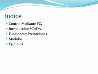 Indice
 Control Mediante PC.
 Introducción SCADA.
 Funciones y Prestaciones.
 Módulos.
 Ejemplos
 