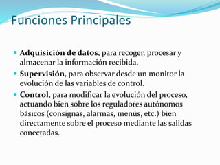 Funciones Principales
 Adquisición de datos, para recoger, procesar y
almacenar la información recibida.
 Supervisión, para observar desde un monitor la
evolución de las variables de control.
 Control, para modificar la evolución del proceso,
actuando bien sobre los reguladores autónomos
básicos (consignas, alarmas, menús, etc.) bien
directamente sobre el proceso mediante las salidas
conectadas.
 
