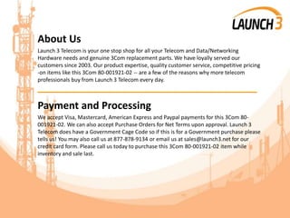 About Us
Launch 3 Telecom is your one stop shop for all your Telecom and Data/Networking
Hardware needs and genuine 3Com replacement parts. We have loyally served our
customers since 2003. Our product expertise, quality customer service, competitive pricing
-on items like this 3Com 80-001921-02 -- are a few of the reasons why more telecom
professionals buy from Launch 3 Telecom every day.
_______________________________________
Payment and Processing
We accept Visa, Mastercard, American Express and Paypal payments for this 3Com 80-
001921-02. We can also accept Purchase Orders for Net Terms upon approval. Launch 3
Telecom does have a Government Cage Code so if this is for a Government purchase please
tells us! You may also call us at 877-878-9134 or email us at sales@launch3.net for our
credit card form. Please call us today to purchase this 3Com 80-001921-02 item while
inventory and sale last.
 