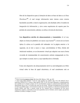 126




         Otro de los dispositivos para el almacén de datos en base de datos es el Data

         Warehouse146, el cual recoge información tanto interna como externa

         haciéndola accesible a toda la organización; está diseñada sobre el modelo de

         integración de información, y sirve como arquitectura de soporte para los

         portales de conocimiento; además; se enfoca a la toma de decisiones.



         Los dispositivos móviles de almacenamiento y transmisión: el cd rom,

         objeto en forma de platíbolo con surcos cuya lectura147 a través de un lector

         óptico lo coloca en la pantalla del ordenador sin la página anterior o la

         siguiente, sin el olor a nuevo o viejo. convirtiéndose el libro, fetiche del

         intelectual moderno, en un documento virtual que adquiere una nueva forma

         revestida de instantaneidad, de conocimiento caliente empaquetado en bits,

         que siempre es actual, nuevo y cuya reproducción es ilimitada.



        Como otro dispositivo de almacenamiento móvil se está trabajando en el libro

        virtual sobre la base de papel electrónico, el cual actualmente está en




146
   Félix Cuesta:La empresa virtual. Mc Graw Hill. México. 1988, pp. 202.
147
    Juan Carlos Pérez Jiménez: “el fin de siglo justifica los medios” pág. 39 21-49. RELEA No.8.
Ediciones CIPOST/UCV. Caracas. Mayo-agosto 1999. 21-49. Este autor argumenta el desplazamiento
de la palabra por la imagen, postura con la cual disentimos porque la comunicación hipermedia está
demostrando que se lee y se escribe más, pero de otra forma. Decretar la desaparición de la escritura
en tanto que palabra-signo, y de la lectura en tanto que acción cognitiva, es decretar la desaparición de
nuestra cultura, más bien, a nuestro modo de ver, estamos ante la emergencia de una nueva
arquitectura cognitiva, expresada en una nueva gramática nuevos formatos, nuevas reglas, que permite
combinar el sonido, la imagen y el texto.
 