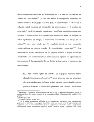 138




diversos actores para explicitar sus desempeños, tal es el caso del proyecto de los

Árboles de Conocimiento161, el cual hace visible la multiplicidad organizada de

saberes dinámicos de un grupo: “ se trata, pues, de un instrumento al servicio de la

cohesión social mediante el intercambio de conocimientos y el empleo de

capacidades” en el ciberespacio, espacio que " manifiesta propiedades nuevas que

hacen de él un instrumento de coordinación no jerarquizado donde las inteligencias

entran rápidamente en sinergia, se intercambia conocimiento y se navega en los

saberes"162, otro autor señala que “El propósito central de esta innovación

sociotecnológica es generar mundos de comunicación compartidos"163. Otra

manifestación de esta experiencia son las páginas amarillas o mapas de saberes

desarrollados por las transnacionales, en los cuales se expresan las capacidades de

los miembros de la organización, lo que facilita el intercambio y transmisión de

conocimientos.



        2.3.1. Las nuevas lógicas de sentido:                  ya en páginas anteriores hemos

        esbozado los actores performativos164: es un actor que más que actuar por

        roles y tareas claramente definidas, actúa a partir de guiones flexibles que se

        ajustan de acuerdo a la circunstancia; permeable a los cambios, este actor se

161
    Pierre Levy:" Construir la Inteligencia colectiva". pp101-106. En: Ramonet, Ignasio (ed). Internet el
mundo que llega (los nuevos caminos de la comunicación).Edit. Alianza Editorial. Madrid. 1998,
pág.106.
162
    Ibidem, pág. 104.
163
    Alejandro Piscitelli, ob. Cit. p. 82.
164
     “En la ciudad posmoderna redificada no se intercambian ‘mercancias’ sino equipamientos
performativos, individuo y desempeño tecnológico serán una misma cosa. El sujeto-trabajo será
desplazado por el actor-performativo (nuevos dispositivos sensoriales, nuevo equipamiento
intersubjetivo, nuevas herramientas cognitivas, nuevas claves de lectura)” Rigoberto Lanz: Temas
 