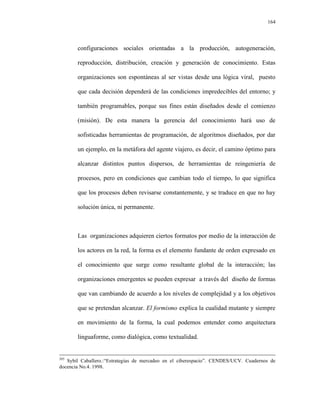 164




       configuraciones sociales orientadas a la producción, autogeneración,

       reproducción, distribución, creación y generación de conocimiento. Estas

       organizaciones son espontáneas al ser vistas desde una lógica viral, puesto

       que cada decisión dependerá de las condiciones impredecibles del entorno; y

       también programables, porque sus fines están diseñados desde el comienzo

       (misión). De esta manera la gerencia del conocimiento hará uso de

       sofisticadas herramientas de programación, de algoritmos diseñados, por dar

       un ejemplo, en la metáfora del agente viajero, es decir, el camino óptimo para

       alcanzar distintos puntos dispersos, de herramientas de reingeniería de

       procesos, pero en condiciones que cambian todo el tiempo, lo que significa

       que los procesos deben revisarse constantemente, y se traduce en que no hay

       solución única, ni permanente.



       Las organizaciones adquieren ciertos formatos por medio de la interacción de

       los actores en la red, la forma es el elemento fundante de orden expresado en

       el conocimiento que surge como resultante global de la interacción; las

       organizaciones emergentes se pueden expresar a través del diseño de formas

       que van cambiando de acuerdo a los niveles de complejidad y a los objetivos

       que se pretendan alcanzar. El formismo explica la cualidad mutante y siempre

       en movimiento de la forma, la cual podemos entender como arquitectura

       linguaforme, como dialógica, como textualidad.


205
   Sybil Caballero.:“Estrategias de mercadeo en el ciberespacio”. CENDES/UCV. Cuadernos de
docencia No.4. 1998.
 