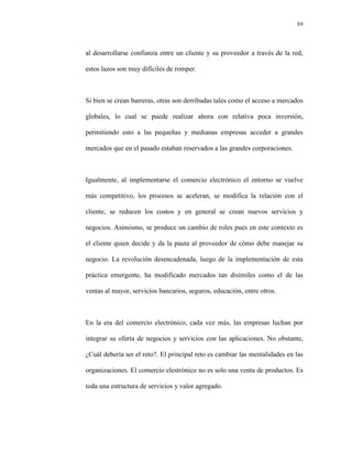 89




al desarrollarse confianza entre un cliente y su proveedor a través de la red,

estos lazos son muy difíciles de romper.



Si bien se crean barreras, otras son derribadas tales como el acceso a mercados

globales, lo cual se puede realizar ahora con relativa poca inversión,

permitiendo esto a las pequeñas y medianas empresas acceder a grandes

mercados que en el pasado estaban reservados a las grandes corporaciones.



Igualmente, al implementarse el comercio electrónico el entorno se vuelve

más competitivo, los procesos se aceleran, se modifica la relación con el

cliente, se reducen los costos y en general se crean nuevos servicios y

negocios. Asimismo, se produce un cambio de roles pues en este contexto es

el cliente quien decide y da la pauta al proveedor de cómo debe manejar su

negocio. La revolución desencadenada, luego de la implementación de esta

práctica emergente, ha modificado mercados tan disímiles como el de las

ventas al mayor, servicios bancarios, seguros, educación, entre otros.



En la era del comercio electrónico, cada vez más, las empresas luchan por

integrar su oferta de negocios y servicios con las aplicaciones. No obstante,

¿Cuál debería ser el reto?. El principal reto es cambiar las mentalidades en las

organizaciones. El comercio elestrónico no es solo una venta de productos. Es

toda una estructura de servicios y valor agregado.
 