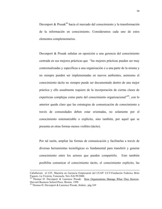 98




       Davenport & Prusak94 hacia el mercado del conocimiento y la transformación

       de la información en conocimiento. Consideramos cada uno de estos

       elementos complementarios.



       Davenport & Prusak señalan en oposición a una gerencia del conocimiento

       centrada en sus mejores prácticas que “las mejores prácticas pueden ser muy

       contextualizadas y específicas a una organización o a una parte de la misma y

       no siempre pueden ser implementadas en nuevos ambientes, asimismo el

       conocimiento tácito no siempre puede ser documentado dentro de una mejor

       práctica y ello usualmente requiere de la incorporación de ciertas clases de

       experticias complejas como parte del conocimiento organizacional”95, con lo

       anterior queda claro que las estrategias de comunicación de conocimiento a

       través de comunidades deben estar orientadas, no solamente por el

       conocimiento sistematizable o explícito, sino también, por aquel que se

       presenta en otras formas menos visibles (tácito).



       Por tal razón, ampliar las formas de comunicación y facilitarlas a través de

       diversas herramientas tecnológicas es fundamental para transferir y generar

       conocimiento entre los actores que pueden compartirlo.               Esto también

       posibilita comunicar el conocimiento tácito, el conocimiento explícito, las


Caballeroen el UIT, Maestría en Gerencia Empresarial del CEAP/ UCV/Fundación Federico Brito
Figuero. La Victoria, Venezuela. Nov-Feb 99/2000.
94
   Thomas H. Davenport & Laurence Prusak: How Organizations Manage What They Knwow.
Harvard Business School Press. Boston. 1998
95
   Thomas H. Davenport & Laurence Prusak, ibidem, pág.169
 