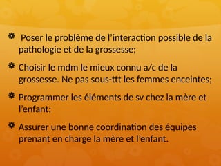  Poser le problème de l’interaction possible de la
pathologie et de la grossesse;
 Choisir le mdm le mieux connu a/c de la
grossesse. Ne pas sous-ttt les femmes enceintes;
 Programmer les éléments de sv chez la mère et
l’enfant;
 Assurer une bonne coordination des équipes
prenant en charge la mère et l’enfant.
 