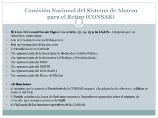  B) Comité Consultivo de Vigilancia (Arts. 13, 14, 15 y 16 LSAR).- Integrado por 19
miembros, como sigue:
 Seis representantes de los trabajadores
 Seis representantes de los patrones
 El Presidente de la CONSAR
 Un representante de la Secretaría de Hacienda y Crédito Público
 Un representante de la Secretaría del Trabajo y Previsión Social
 Un representante del IMSS
 Un representante del ISSSTE
 Un representante del INFONAVIT
 Un representante del Banco de México
 Atribuciones
 a) Asuntos que le someta el Presidente de la CONSAR respecto a la adopción de criterios y políticas en
materia del SAR.
 b) Emitir opinión a la Junta de Gobierno respecto a lineamientos generales sobre el régimen de
inversión que manejen recursos del SAR.
 c) Vigilancia de las funciones operativas de la CONSAR
Comisión Nacional del Sistema de Ahorro
para el Retiro (CONSAR)
 