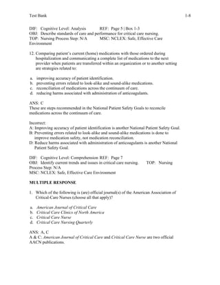 Test Bank 1-8
DIF: Cognitive Level: Analysis REF: Page 5 | Box 1-3
OBJ: Describe standards of care and performance for critical care nursing.
TOP: Nursing Process Step: N/A MSC: NCLEX: Safe, Effective Care
Environment
12. Comparing patient’s current (home) medications with those ordered during
hospitalization and communicating a complete list of medications to the next
provider when patients are transferred within an organization or to another setting
are strategies related to:
a. improving accuracy of patient identification.
b. preventing errors related to look-alike and sound-alike medications.
c. reconciliation of medications across the continuum of care.
d. reducing harms associated with administration of anticoagulants.
ANS: C
These are steps recommended in the National Patient Safety Goals to reconcile
medications across the continuum of care.
Incorrect:
A: Improving accuracy of patient identification is another National Patient Safety Goal.
B: Preventing errors related to look-alike and sound-alike medications is done to
improve medication safety, not medication reconciliation.
D: Reduce harms associated with administration of anticoagulants is another National
Patient Safety Goal.
DIF: Cognitive Level: Comprehension REF: Page 7
OBJ: Identify current trends and issues in critical care nursing. TOP: Nursing
Process Step: N/A
MSC: NCLEX: Safe, Effective Care Environment
MULTIPLE RESPONSE
1. Which of the following is (are) official journal(s) of the American Association of
Critical-Care Nurses (choose all that apply)?
a. American Journal of Critical Care
b. Critical Care Clinics of North America
c. Critical Care Nurse
d. Critical Care Nursing Quarterly
ANS: A, C
A & C: American Journal of Critical Care and Critical Care Nurse are two official
AACN publications.
 