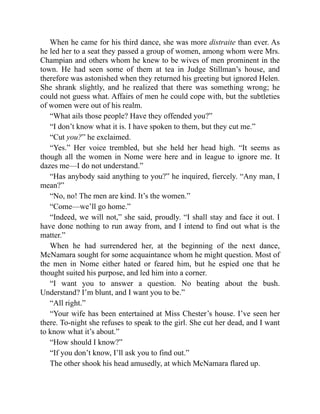When he came for his third dance, she was more distraite than ever. As
he led her to a seat they passed a group of women, among whom were Mrs.
Champian and others whom he knew to be wives of men prominent in the
town. He had seen some of them at tea in Judge Stillman’s house, and
therefore was astonished when they returned his greeting but ignored Helen.
She shrank slightly, and he realized that there was something wrong; he
could not guess what. Affairs of men he could cope with, but the subtleties
of women were out of his realm.
“What ails those people? Have they offended you?”
“I don’t know what it is. I have spoken to them, but they cut me.”
“Cut you?” he exclaimed.
“Yes.” Her voice trembled, but she held her head high. “It seems as
though all the women in Nome were here and in league to ignore me. It
dazes me—I do not understand.”
“Has anybody said anything to you?” he inquired, fiercely. “Any man, I
mean?”
“No, no! The men are kind. It’s the women.”
“Come—we’ll go home.”
“Indeed, we will not,” she said, proudly. “I shall stay and face it out. I
have done nothing to run away from, and I intend to find out what is the
matter.”
When he had surrendered her, at the beginning of the next dance,
McNamara sought for some acquaintance whom he might question. Most of
the men in Nome either hated or feared him, but he espied one that he
thought suited his purpose, and led him into a corner.
“I want you to answer a question. No beating about the bush.
Understand? I’m blunt, and I want you to be.”
“All right.”
“Your wife has been entertained at Miss Chester’s house. I’ve seen her
there. To-night she refuses to speak to the girl. She cut her dead, and I want
to know what it’s about.”
“How should I know?”
“If you don’t know, I’ll ask you to find out.”
The other shook his head amusedly, at which McNamara flared up.
 