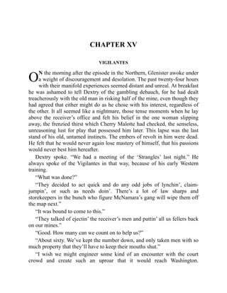 O
CHAPTER XV
VIGILANTES
N the morning after the episode in the Northern, Glenister awoke under
a weight of discouragement and desolation. The past twenty-four hours
with their manifold experiences seemed distant and unreal. At breakfast
he was ashamed to tell Dextry of the gambling debauch, for he had dealt
treacherously with the old man in risking half of the mine, even though they
had agreed that either might do as he chose with his interest, regardless of
the other. It all seemed like a nightmare, those tense moments when he lay
above the receiver’s office and felt his belief in the one woman slipping
away, the frenzied thirst which Cherry Malotte had checked, the senseless,
unreasoning lust for play that possessed him later. This lapse was the last
stand of his old, untamed instincts. The embers of revolt in him were dead.
He felt that he would never again lose mastery of himself, that his passions
would never best him hereafter.
Dextry spoke. “We had a meeting of the ‘Strangles’ last night.” He
always spoke of the Vigilantes in that way, because of his early Western
training.
“What was done?”
“They decided to act quick and do any odd jobs of lynchin’, claim-
jumpin’, or such as needs doin’. There’s a lot of law sharps and
storekeepers in the bunch who figure McNamara’s gang will wipe them off
the map next.”
“It was bound to come to this.”
“They talked of ejectin’ the receiver’s men and puttin’ all us fellers back
on our mines.”
“Good. How many can we count on to help us?”
“About sixty. We’ve kept the number down, and only taken men with so
much property that they’ll have to keep their mouths shut.”
“I wish we might engineer some kind of an encounter with the court
crowd and create such an uproar that it would reach Washington.
 