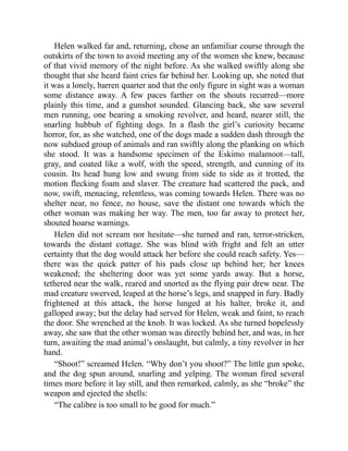 Helen walked far and, returning, chose an unfamiliar course through the
outskirts of the town to avoid meeting any of the women she knew, because
of that vivid memory of the night before. As she walked swiftly along she
thought that she heard faint cries far behind her. Looking up, she noted that
it was a lonely, barren quarter and that the only figure in sight was a woman
some distance away. A few paces farther on the shouts recurred—more
plainly this time, and a gunshot sounded. Glancing back, she saw several
men running, one bearing a smoking revolver, and heard, nearer still, the
snarling hubbub of fighting dogs. In a flash the girl’s curiosity became
horror, for, as she watched, one of the dogs made a sudden dash through the
now subdued group of animals and ran swiftly along the planking on which
she stood. It was a handsome specimen of the Eskimo malamoot—tall,
gray, and coated like a wolf, with the speed, strength, and cunning of its
cousin. Its head hung low and swung from side to side as it trotted, the
motion flecking foam and slaver. The creature had scattered the pack, and
now, swift, menacing, relentless, was coming towards Helen. There was no
shelter near, no fence, no house, save the distant one towards which the
other woman was making her way. The men, too far away to protect her,
shouted hoarse warnings.
Helen did not scream nor hesitate—she turned and ran, terror-stricken,
towards the distant cottage. She was blind with fright and felt an utter
certainty that the dog would attack her before she could reach safety. Yes—
there was the quick patter of his pads close up behind her; her knees
weakened; the sheltering door was yet some yards away. But a horse,
tethered near the walk, reared and snorted as the flying pair drew near. The
mad creature swerved, leaped at the horse’s legs, and snapped in fury. Badly
frightened at this attack, the horse lunged at his halter, broke it, and
galloped away; but the delay had served for Helen, weak and faint, to reach
the door. She wrenched at the knob. It was locked. As she turned hopelessly
away, she saw that the other woman was directly behind her, and was, in her
turn, awaiting the mad animal’s onslaught, but calmly, a tiny revolver in her
hand.
“Shoot!” screamed Helen. “Why don’t you shoot?” The little gun spoke,
and the dog spun around, snarling and yelping. The woman fired several
times more before it lay still, and then remarked, calmly, as she “broke” the
weapon and ejected the shells:
“The calibre is too small to be good for much.”
 