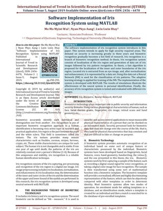 International Journal of Trend in Scientific Research and Development (IJTSRD)
Volume 3 Issue 5, August 2019 Available Online: www.ijtsrd.com e-ISSN: 2456 – 6470
@ IJTSRD | Unique Paper ID – IJTSRD25258 | Volume – 3 | Issue – 5 | July - August 2019 Page 290
Software Implementation of Iris
Recognition System using MATLAB
Mo Mo Myint Wai1, Nyan Phyo Aung2, Lwin Lwin Htay3
1Lecturer, 2Associate Professor, 3Professor
1, 2, 3Department of Electronic Engineering, Technological University (Mandalay), Mandalay, Myanmar
How to cite this paper: Mo Mo Myint Wai
| Nyan Phyo Aung | Lwin Lwin Htay
"Software Implementation of Iris
Recognition System using MATLAB"
Published in
International
Journal of Trend in
Scientific Research
and Development
(ijtsrd), ISSN: 2456-
6470, Volume-3 |
Issue-5, August
2019, pp.290-295,
https://doi.org/10.31142/ijtsrd25258
Copyright © 2019 by author(s) and
International Journalof Trendin Scientific
Research and Development Journal. This
is an Open Access article distributed
under the terms of
the Creative
CommonsAttribution
License (CC BY 4.0)
(http://creativecommons.org/licenses/by
/4.0)
ABSTRACT
The software implementation of iris recognition system introduces in this
paper. This system intends to apply for high security required areas. The
demand on security is increasing greatly in these years and biometric
recognition gradually becomes a hot field of research. Iris recognition is a
branch of biometric recognition method. In thesis, Iris recognition system
consists of localization of the iris region and generation of data set of iris
images followed by iris pattern recognition. In thesis, a fast algorithm is
proposed for the localization of the inner and outer boundaries of the iris
region. Located iris is extracted from an eye image, and, after normalization
and enhancement, it is represented by a data set. Using this data set a Neural
Network (NN) is used for the classification of iris patterns. The adaptive
learning strategy is applied for training of the NN. The implementation of the
system is developed with MATLAB. The results of simulations illustrate the
effectiveness of the neural system in personal identification. Finally, the
accuracy of iris recognition system is tested and evaluated with different iris
images.
KEYWORDS: Iris, Biometric, Neural Network, MATLAB
I. INTRODUCTION
Biometrics technology plays important role in public security and information
security domains. Using various physiological characteristicsof human,such as
face, facial thermo grams, fingerprint, iris image, retinal scans and hand
geometry etc.,
biometrics accurately identify each individual and
distinguishes one from another . Iris recognition is one of
important biometric recognition approach in a human
identification is becoming very active topic in research and
practical application. Iris region is the partbetweenthepupil
and the white sclera. This field is sometimes called iris
texture. The iris texture provides many minute
characteristics such as freckles, coronas, stripes, furrows,
crypts, etc. These visible characteristics are unique for each
subject. The human iris is notchangeable and is stable. From
one year of age until death, the patterns of the iris are
relatively constant over a person’s lifetime [1-4]. Because of
this uniqueness and stability, iris recognition is a reliable
human identification technique.
Iris recognition consists of the iris capturing, pre-processing
and recognition of the iris region in a digital eye image. Iris
imagepreprocessing includesirislocalization,normalization,
and enhancement. In iris localization step, thedetermination
of theinner and outer circlesoftheirisandthedetermination
of theupper and lower bound of theeyelidsareperformed.In
this research, the iris recognition system is developed using
neutral network with MATLAB.
II. THE BACKGROUND THEORY OF BIOMETRIC
TECHNOLOGY
It includes iris history and iris recognition system. Theword
biometric can be defined as "life - measure." It is used in
security and access control applicationstomean measurable
physical characteristics of a person that can be checked on
an automated basis. Security personnel look for biometric
data that does not change over the course of the life; that is,
they look for physical characteristics that stay constant and
that are difficult to fake or change on purpose.
A. Biometric Technology
A biometric system provides automatic recognition of an
individual based on some sort of unique feature or
characteristic possessed by the individual. Biometric
systems have been developed based on fingerprints, facial
features, voice, hand geometry, handwriting, the retina [],
and the one presented in this thesis, the iris. Biometric
systems work by first capturing a sample of thefeature,such
as recording a digital sound signal for voice recognition, or
taking a digital color image for face recognition. The sample
is then transformed using some sort of mathematical
function into a biometric template. The biometric template
will provide a normalized, efficientandhighlydiscriminating
representation of the feature, which can then be objectively
compared with other templates in order to determine
identity. Most biometric systems allow two modes of
operation. An enrolment mode for adding templates to a
database, and an identification mode, where a template is
created for an individual and then a match is searched for in
the database of pre-enrolled templates.
IJTSRD25258
 