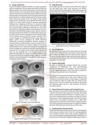 International Journal of Trend in Scientific Research and Development (IJTSRD) @ www.ijtsrd.com eISSN: 2456-6470
@ IJTSRD | Unique Paper ID – IJTSRD25258 | Volume – 3 | Issue – 5 | July - August 2019 Page 292
A. Image Acquisition
The iris recognition system includes iris image acquisition
and iris recognition. The iris image acquisition includes the
lighting system, the positioning system, and the physical
capture system. In iris acquisition, the iris image intheinput
sequence must be clear and sharp. Clarityof theiris’s minute
characteristics and sharpness of the boundary between the
pupil and the iris, and the boundary between the iris andthe
sclera affects the quality of the iris image. A high quality
image must be selected for irisrecognition.However,the eye
pictures are taken while trying to maintain appropriate
settings such as lighting and distance to camera, the light
spot from the camera cannot be removed from the image.
The preprocessing is difficult to detect the iris area from
those pictures. Therefore, CASIA iris [5] database is used in
this thesis. The CASIA [8] database used a special camera in
the infrared spectrum of light, not visible by the human eye.
In CASIA, each iris class is composed of seven samples taken
in two sessions, three in the first session and four in the
second. Images are 320x280 pixels gray scale taken by a
digital optical sensor designed by NLPR (National
Laboratory of Pattern Recognition Chinese Academy of
Sciences). There are 108 classes or irises in a total of756iris
images. The train data set is taken 5 kinds of irises from
CASIA database. Fig 7 shows the example of train data set
three iris images are collected in eachtype.Thetrain dataset
contains 3x5 = 15 images in train folder. After collection of
train set, the program has to be preprocessing. In the
preprocessing stage, the images are transformed from RGB
to gray level and from unsigned integer eight bit or double
precision thus facilitating the manipulation of the images in
subsequent steps in Fig 8.
Figure7. Example of Iris Train Data Set
Figure8. RGB Image and Gray Scale Images
B. Edge Detection
Canny edge operator is chosen to extract the clear edge of
iris and pupil area. Some other operators are Robert,
Prewitt, and sobel. By analyzing the output edge images, the
canny image is found that as the best operator for the pupil
detection as shown in Fig 9.
Figure9. Edge Detection Methods for Sample Eye (a)
Robert (b) Prewitt (c) Sobel (d) Canny
C. Iris Localization
By utilizing the eye image, the boundary between the pupil
and the iris is detected after the position of the eye in the
given image is localized. After the center and the radius of
the pupil are extracted, the right and the leftradius of theiris
are searched based on these data. For thispart,thefollowing
sequences are conducted.
D. Feature Extraction
In order to provide the compact features for accurate
recognition of individuals, the most discriminating
information present in an iris pattern must be extracted.
Only the significant features of the iris must be encoded so
that the neural network can be classify well.
The feature is extracted by limiting 6x6 matrixes which is
divided the iris pattern for 6 rows and 6 columns. The
summation of the pixel values for each region is calculated
and recorded for each iris image. They are saved in train
feature vector set. The selected vectors with is checked by
the following table. Fig 10 is the flowchart of feature
extraction system.
E. Neural Network Creation and Training Process
After the features are saved in the file, the neural network is
created and trained with supervised learning. The target
vector is initialized with the relevant 1, 0 matrix. Logic 1 is
set for the recognized person position, and logic 0 is set for
other places. In the training part, goal is set to 0.01 of mean
square error, and number of epoch is set to 1000. After
training process, network can be used for recognition parts.
The neural network trainingfunctionistoapply accordingto
the below MATLAB code and the Fig 11.of flow chart.
F. Graphical User Interface (GUI)
GUIDE, the MATLAB Graphical User Interface development
environment, provides a set of tools for creating graphical
user interface (GUIs). These tools greatly simplify the
process of designing and building GUIs. The GUIDE tools can
be used to lay out the GUI. Using the GUIDE Layout Editor, a
 