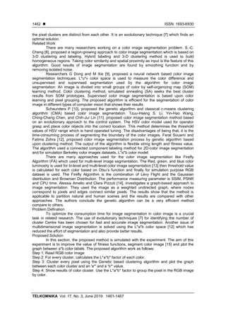  ISSN: 1693-6930
TELKOMNIKA Vol. 17, No. 3, June 2019: 1461-1467
1462
the pixel clusters are distinct from each other. It is an evolutionary technique [7] which finds an
optimal solution.
Related Work
There are many researchers working on a color image segmentation problem. S.-C.
Cheng [8], proposed a region-growing approach to color image segmentation which is based on
3-D clustering and labeling. Hybrid labeling and 3-D clustering method is used to build
homogeneous regions. Taking color similarity and spatial proximity as input is the feature of this
algorithm. Good results of image segmentation are found by smoothing function and by
removing isolated noise.
Researchers G Dong and M Xie [9], proposed a neural network based color image
segmentation techniques. L*u*v color space is used to measure the color difference and
unsupervised and supervised segmentation used by the algorithm for color image
segmentation. An image is divided into small groups of color by self-organizing map (SOM)
learning method. Color clustering method, simulated annealing (SA) seeks the best cluster
results from SOM prototypes. Supervised color image segmentation is based upon color
learning and pixel grouping. The proposed algorithm is efficient for the segmentation of color
image in different types of computer vision that shows their results.
Scheunders P [10], proposed the genetic algorithm and classical c-means clustering
algorithm (CMA) based color image segmentation. Tzuu-Hseng S. Li, Yin-Hao Wang,
Ching-Chang Chen, and Chih-Jui Lin [11], proposed color image segmentation method based
on an evolutionary approach to the control system. The HSV color model used for operator
grasp and place color objects into the correct location. This method determines the threshold
values of HSV range which is hand operated tuning. The disadvantages of being that, it is the
time-consuming process of segmenting the boundary of the color images. Feral Souami and
Fatima Zohra [12], proposed color image segmentation process by genetic algorithm based
upon clustering method. The output of the algorithm is flexible string length and fitness value.
The algorithm used a connected component labeling method for 2D-color image segmentation
and for simulation Berkeley color images datasets, L*a*b color model.
There are many approaches used for the color image segmentation like Firefly
Algorithm (FA) which used for multi-level image segmentation. The Red, green, and blue color
luminosity is used for bi-level and multi-level color image segmentation [13] then threshold value
is calculated for each color based on Otsu’s function and finally for simulation purpose RGB
dataset is used. The Firefly Algorithm is the combination of Lévy Flight and the Gaussian
distribution and Brownian Distribution. The performance measuring parameter is SSIM, PSNR
and CPU time. Alessia Amelio and Clara Pizzuti [14], investigates a graph-based approach to
image segmentation. They used the image as a weighted undirected graph, where nodes
correspond to pixels and edges connect similar pixels. The results show that the method is
applicable to partition natural and human scenes and the results are compared with other
approaches. The authors conclude the genetic algorithm can be a very efficient method
compare to others.
Problem Defination
To optimize the consumption time for image segmentation in color image is a crucial
task in related research. The use of evolutionary techniques [7] for identifying the number of
cluster Centre has been chosen for fast and accurate image segmentation. Another issue of
multidimensional image segmentation is solved using the L*a*b color space [12] which has
reduced the effort of segmentation and also provide better results.
Proposed Solution
In this section, the proposed method is simulated with the experiment. The aim of this
experiment is to improve the value of fitness functions, segment color image [15] and plot the
graph between a*b color labels. The proposed algorithm work as follows:
Step 1: Read RGB color image
Step 2: For every cluster, calculates the L*a*b* factor of each color.
Step 3: Cluster every pixel using the Genetic based clustering algorithm and plot the graph
between each color cluster and an 'a*' and a 'b*' value.
Step 4: Show results of color cluster. Use the L*a*b* factor to group the pixel in the RGB image
by color.
 