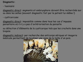 Diagnostic:
- taeniasis:
diagnostic direct: segments et embryophore doivent être recherchés sur
ou dans les selles (souvent diagnostic fait par le patient lui-même !)
- cysticercose:
diagnostic direct: impossible comme dans tous les cas d'impasse
parasitaire où il n'y a pas d'extériorisation du parasite
ou détection d'éléments de la cysticerque tels que les crochets dans une
biopsie
diagnostic indirect: par recherche des anticorps sériques et imagerie
médicale permettant de localiser une zone de la taille d'un pois.
 