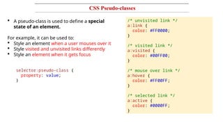 CSS Pseudo-classes
 A pseudo-class is used to define a special
state of an element.
For example, it can be used to:
 Style an element when a user mouses over it
 Style visited and unvisited links differently
 Style an element when it gets focus
selector:pseudo-class {
property: value;
}
/* unvisited link */
a:link {
color: #FF0000;
}
/* visited link */
a:visited {
color: #00FF00;
}
/* mouse over link */
a:hover {
color: #FF00FF;
}
/* selected link */
a:active {
color: #0000FF;
}
 