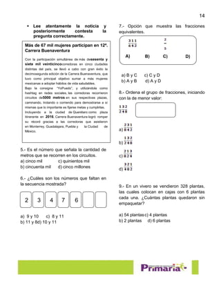 14
 Lee atentamente la noticia y
posteriormente contesta la
pregunta correctamente.
5.- Es el número que señala la cantidad de
metros que se recorren en los circuitos.
a) cinco mil c) quinientos mil
b) cincuenta mil d) cinco millones
6.- ¿Cuáles son los números que faltan en
la secuencia mostrada?
a) 9 y 10 c) 8 y 11
b) 11 y 8d) 10 y 11
7.- Opción que muestra las fracciones
equivalentes.
a) B y C c) C y D
b) A y B d) A y D
8.- Ordena el grupo de fracciones, iniciando
con la de menor valor:
a)
b)
c)
d)
9.- En un vivero se vendieron 328 plantas,
las cuales colocan en cajas con 6 plantas
cada una. ¿Cuántas plantas quedaron sin
empaquetar?
a) 54 plantasc) 4 plantas
b) 2 plantas d) 6 plantas
Más de 67 mil mujeres participan en 12ª.
Carrera Buenaventura
Con la participación simultánea de más desesenta y
siete mil veinticincocorredoras en cinco ciudades
distintas del país, se llevó a cabo con gran éxito la
decimosegunda edición de la Carrera Buenaventura, que
tuvo como principal objetivo sumar a más mujeres
mexicanas a adoptar hábitos de vida saludables.
Bajo la consigna “YoPuedo”, y utilizándola como
hashtag en redes sociales, las corredoras recorrieron
circuitos de5000 metros en sus respectivas plazas,
caminando, trotando o corriendo para demostrarse a sí
mismas que lo importante es fijarse metas y cumplirlas.
Incluyendo a la ciudad de Querétaro como plaza
itinerante en 2016, Carrera Buenaventura logró romper
su récord gracias a las corredoras que asistieron
en Monterrey, Guadalajara, Puebla y la Ciudad de
México.
2 3 4 67
A) B) C) D)
 