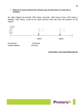 19
 Ubica en la recta numérica los números que se mencionan en cada caso y
contesta.
30.- Mario Alberto ha recorrido 1350 metros; Fernando, 1400 metros, Fanny 1475 metros y
Ronaldo, 1450 metros. ¿Cuál de los cuatro alumnos está más cerca del banderín de los
1500m?
a) Fernando c) Ronaldo
b) Mario Alberto d) Fanny
¡Felicidades, terminaste Matemáticas!
1300m 1500m
 