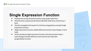Single Expression Function
● Kadang kita sering membuat function yang sangat sederhana
● Misal function yang hanya berisikan kode blok sederhana, misal hanya 1
baris
● Jika kita mengalami hal seperti ini, kita bisa mengubahnya menjadi single
expression function
● Single expression function adalah deklarasi function hanya dengan 1 baris
kode
● Untuk membuat single expression function, kita hanya butuh tanda =
(sama dengan) setelah deklarasi nama function dan tipe data
pengembalian function
 
