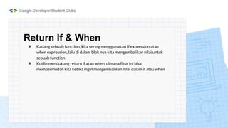 Return If & When
● Kadang sebuah function, kita sering menggunakan If expression atau
when expression, lalu di dalam blok nya kita mengembalikan nilai untuk
sebuah function
● Kotlin mendukung return if atau when, dimana fitur ini bisa
mempermudah kita ketika ingin mengembalikan nilai dalam if atau when
 