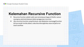 Kelemahan Recursive Function
● Recursive function adalah salah satu kemampuan bagus di Kotlin, namun
sayangnya ada keterbatasan dalam penggunaan recursive
● Jika recursive function yang kita buat, saat dijalankan memanggil function
dirinya sendiri terlalu dalam, maka bisa dimungkinkan akan terjadi error
stack overflow
 