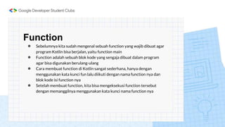 Function
● Sebelumnya kita sudah mengenal sebuah function yang wajib dibuat agar
program Kotlin bisa berjalan, yaitu function main
● Function adalah sebuah blok kode yang sengaja dibuat dalam program
agar bisa digunakan berulang-ulang
● Cara membuat function di Kotlin sangat sederhana, hanya dengan
menggunakan kata kunci fun lalu diikuti dengan nama function nya dan
blok kode isi function nya
● Setelah membuat function, kita bisa mengeksekusi function tersebut
dengan memanggilnya menggunakan kata kunci nama function nya
 