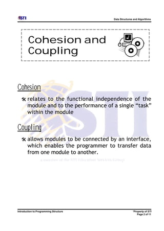 Data Structures and Algorithms




        Cohesion and
        Coupling


Cohesion
   @ relates to the functional independence of the
        module and to the performance of a single “task”
        within the module

Coupling
   @ allows modules to be connected by an interface,
        which enables the programmer to transfer data
        from one module to another.




Introduction to Programming Structure                   *Property of STI
                                                           Page 2 of 11
 