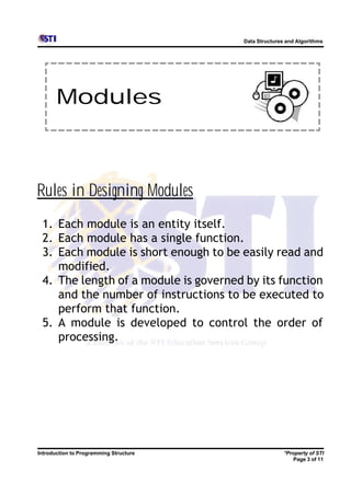 Data Structures and Algorithms




       Modules



Rules in Designing Modules
 1. Each module is an entity itself.
 2. Each module has a single function.
 3. Each module is short enough to be easily read and
    modified.
 4. The length of a module is governed by its function
    and the number of instructions to be executed to
    perform that function.
 5. A module is developed to control the order of
    processing.




Introduction to Programming Structure                  *Property of STI
                                                          Page 3 of 11
 