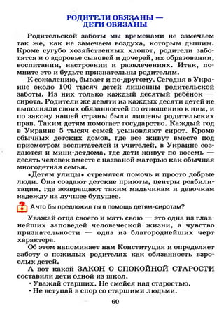 РОДИТЕЛИ ОБЯЗАНЫ —
ДЕТИ ОБЯЗАНЫ
Родительской заботы мы временами не замечаем
так же, как не замечаем воздуха, которым дышим.
Кроме сугубо хозяйственных хлопот, родители забо­
тятся и о здоровье сыновей и дочерей, их образовании,
воспитании, настроении и развлечениях. Итак, по­
мните это и будьте признательны родителям.
К сожалению, бывает и по-другому. Сегодня в Укра­
ине около 100 тысяч детей лишенны родительской
заботы. Из них только каждый десятый ребёнок —
сирота. Родители же девяти из каждых десяти детей не
выполняли своих обязанностей по отношению к ним, и
по закону нашей страны были лишены родительских
прав. Таким детям помогает государство. Каждый год
в Украине 5 тысяч семей усыновляют сирот. Кроме
обычных детских домов, где все живут вместе под
присмотром воспитателей и учителей, в Украине соз­
даются и мини-детдома, где дети живут по восемь —
десять человек вместе с названой матерью как обычная
многодетная семья.
«Детям улицы » стремятся помочь и просто добрые
люди. Они создают детские приюты, центры реабили­
тации, где возвращают таким мальчикам и девочкам
надежду на лучшее будущее.
А что бы предложил ты в помощь детям-сиротам?
Уважай отца своего и мать свою — это одна из глав­
нейших заповедей человеческой жизни, а чувство
признательности — одна из благороднейших черт
характера.
Об этом напоминает нам Конституция и определяет
заботу о пожилых родителях как обязанность взро­
слых детей.
А вот какой ЗАКОН О СПОКОЙНОЙ СТАРОСТИ
составили дети одной из школ.
•Уважай старших. Не смейся над старостью.
•Не вступай в спор со старшими людьми.
60
 
