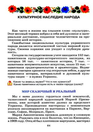 КУЛЬТУРНОЕ НАСЛЕДИЕ НАРОДА
Как часто в жизни мы слышим слово «культура».
Этот весомый термин вобрал в себя всё духовное и мате­
риальное достояние, созданное человечеством на про­
тяжении всей истории. .
Самобытная национальная культура украинского
народа является неотъемлемой частью мировой куль­
туры. Своими корнями она уходит в глубокую древ­
ность.
Сегодня на государственном учете находится 152 тыс.
памятников культурно-исторического наследия, из
которых 56 тЫс. — памятники истории, 7 тыс. —
памятники монументального искусства, около 15 тыс. —
памятники градостроительства и архитектуры. Недви­
жимые святыни хранятся под открытым небом, а другие
памятники истории, материальной и духовной куль­
туры нации — в музеях Украины.
Какие ты знаешь музеи? Что в них хранится?
Какие памятники истории есть в твоём городе (селе)?
М И Р СКАЗОЧНЫ Й И Р Е А Л Ь Н Ы Й
Мы с вами должны гордиться своей землячкой,
талантливой народной художницей Марией Прима-
ченко, имя которой известно далеко за пределами
Украины. Произведения мастерицы с неизменным
успехом экспонируются на выставках в Париже, Вар­
шаве, Софии, Монреале, Праге.
Мария Авксентиевна прожила длинную и сложную
жизнь. Родилась она в селе Болотня, что на Киевщине,
в 1909 году. Отец её был плотником-виртуозом, мастерил
64
 