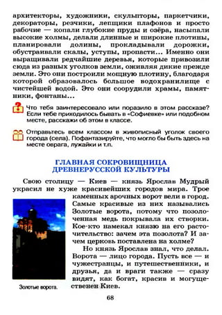 архитекторы, художники, скульпторы, паркетчики,
декораторы, резчики, лепщики плафонов и просто
рабочие — копали глубокие пруды и озёра, насыпали
высокие холмы, делали длинные и широкие плотины,
планировали долины, прокладывали дорожки,
обустраивали скалы, уступы, пропасти... Именно они
выращивали редчайшие деревья, которые привозили
сюда из разных уголков земли, оживляя дикие прежде
земли. Это они построили мощную плотину, благодаря
которой образовалось больш ое водохранилищ е с
чистейшей водой. Это они соорудили храмы, памят­
ники, фонтаны...
Что тебя заинтересовало или поразило в этом рассказе?
Если тебе приходилось бывать в «Софиевке» или подобном
месте, расскажи об этом в классе.
Ш
Отправьтесь всем классом в живописный уголок своего
города (села). Пофантазируйте, что могло бы быть здесь на
месте оврага, лужайки и т.п.
Г Л А В Н А Я СОКРОВИЩ НИЦА
ДРЕВНЕРУССКОЙ К У Л Ь Т У Р Ы
Свою столицу — Киев — князь Ярослав Мудрый
украсил не хуже красивейших городов мира. Трое
каменных арочных ворот вели в город.
Самые красивые из них назывались
Золотые ворота, потому что позоло­
ченная медь покрывала их створки.
Кое-кто намекал князю на его расто­
чительство: зачем эта позолота? И за­
чем церковь поставлена на холме?
Но князь Ярослав знал, что делал.
Ворота — лицо города. Пусть все — и
чужестранцы, и путешественники, и
друзья, да и враги также — сразу
видят, как богат, красив и могуще-
Золотые ворота. ственен Киев.
68
 