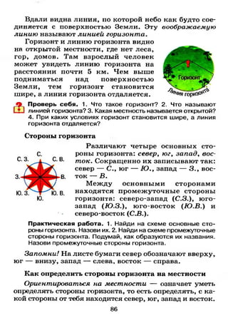 Вдали видна линия, по которой небо как будто сое­
диняется с поверхностью Земли. Эту воображаемую
линию называют линией горизонта.
Горизонт и линию горизонта видно
на открытой местности, где нет леса,
гор, домов. Там взрослый человек
может увидеть линию горизонта на
расстоянии почти 5 км. Чем выше
подниматься над поверхностью
Земли, тем горизонт становится
шире, а линия горизонта отдаляется.
Проверь себя. 1. Что такое горизонт? 2. Что называют
линией горизонта? 3. Какая местность называется открытой?
4. При каких условиях горизонт становится шире, а линия
горизонта отдаляется?
Стороны горизонта
Различают четыре основных сто­
роны горизонта: север, юг, западу вос­
ток. Сокращенно их записывают так:
север — С.у юг — Ю.у запад — 3., вос­
ток — В.
Между основными сторонами
находятся промежуточные стороны
горизонта: северо-запад (С.З.), юго-
запад (Ю . 3 . ) у юго-восток (Ю . В .) и
северо-восток (С.З.).
Практическая работа. 1. Найди на схеме основные сто­
роны горизонта. Назови их. 2. Найди на схеме промежуточные
стороны горизонта. Подумай, как образуются их названия.
Назови промежуточные стороны горизонта.
Запомни! На листе бумаги север обозначают вверху,
юг — внизу, запад — слева, восток — справа.
Как определить стороны горизонта на местности
Ориентироваться на местности — означает уметь
определять стороны горизонта, то есть определять, с ка­
кой стороны от тебя находится север, юг, запад и восток.
86
 